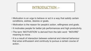 INTRODUCTION :-
Motivation is an urge to behave or act in a way that satisfy certain
conditions, wishes, desires or goals.
Motivation is the reason for people’s action, willingness and goals.
It motivates people for better job performances and high productivity.
The term ‘MOTIVATION’ is derived from the latin word “MOVIRE”
meaning to move .
It is a result of interaction between external and internal behaviour
that arise enthusiasm and continuity to pursue a certain course of
action .
 