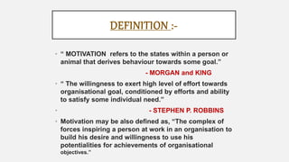 DEFINITION :-
• “ MOTIVATION refers to the states within a person or
animal that derives behaviour towards some goal.”
- MORGAN and KING
• “ The willingness to exert high level of effort towards
organisational goal, conditioned by efforts and ability
to satisfy some individual need.”
• - STEPHEN P. ROBBINS
• Motivation may be also defined as, “The complex of
forces inspiring a person at work in an organisation to
build his desire and willingness to use his
potentialities for achievements of organisational
objectives.”
 