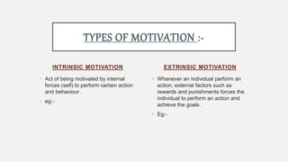 INTRINSIC MOTIVATION
• Act of being motivated by internal
forces (self) to perform certain action
and behaviour .
• eg:-
• Whenever an individual perform an
action, external factors such as
rewards and punishments forces the
individual to perform an action and
achieve the goals .
• Eg:-
EXTRINSIC MOTIVATION
TYPES OF MOTIVATION :-
 