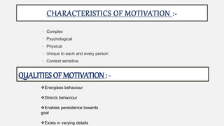 CHARACTERISTICS OF MOTIVATION :-
• Complex
• Psychological
• Physical
• Unique to each and every person
• Context sensitive
QUALITIES OF MOTIVATION: -
Energises behaviour
Directs behaviour
Enables persistence towards
goal
Exists in varying details
 