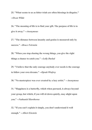 25. "What seems to us as bitter trials are often blessings in disguise."
--Oscar Wilde
26. "The meaning of life is to find your gift. The purpose of life is to
give it away." --Anonymous
27. "The distance between insanity and genius is measured only by
success." --Bruce Feirstein
28. "When you stop chasing the wrong things, you give the right
things a chance to catch you." --Lolly Daskal
29. "I believe that the only courage anybody ever needs is the courage
to follow your own dreams." --Oprah Winfrey
30. "No masterpiece was ever created by a lazy artist." --Anonymous
31. "Happiness is a butterfly, which when pursued, is always beyond
your grasp, but which, if you will sit down quietly, may alight upon
you." --Nathaniel Hawthorne
32. "If you can't explain it simply, you don't understand it well
enough." --Albert Einstein
 