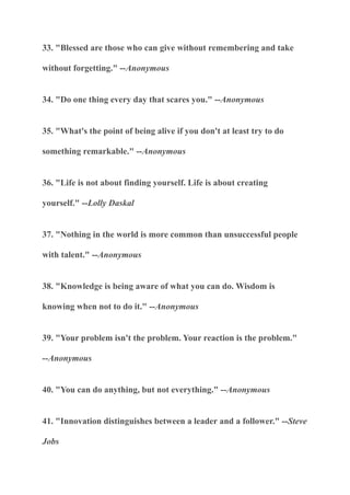 33. "Blessed are those who can give without remembering and take
without forgetting." --Anonymous
34. "Do one thing every day that scares you." --Anonymous
35. "What's the point of being alive if you don't at least try to do
something remarkable." --Anonymous
36. "Life is not about finding yourself. Life is about creating
yourself." --Lolly Daskal
37. "Nothing in the world is more common than unsuccessful people
with talent." --Anonymous
38. "Knowledge is being aware of what you can do. Wisdom is
knowing when not to do it." --Anonymous
39. "Your problem isn't the problem. Your reaction is the problem."
--Anonymous
40. "You can do anything, but not everything." --Anonymous
41. "Innovation distinguishes between a leader and a follower." --Steve
Jobs
 