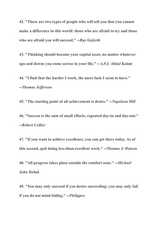 42. "There are two types of people who will tell you that you cannot
make a difference in this world: those who are afraid to try and those
who are afraid you will succeed." --Ray Goforth
43. "Thinking should become your capital asset, no matter whatever
ups and downs you come across in your life." --A.P.J. Abdul Kalam
44. "I find that the harder I work, the more luck I seem to have."
--Thomas Jefferson
45. "The starting point of all achievement is desire." --Napoleon Hill
46. "Success is the sum of small efforts, repeated day-in and day-out."
--Robert Collier
47. "If you want to achieve excellence, you can get there today. As of
this second, quit doing less-than-excellent work." --Thomas J. Watson
48. "All progress takes place outside the comfort zone." --Michael
John Bobak
49. "You may only succeed if you desire succeeding; you may only fail
if you do not mind failing." --Philippos
 