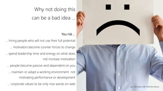 Lars Vonheim @ InPerformance
Why not doing this
can be a bad idea …
You risk …
… hiring people who will not use their full potential
… motivators become counter forces to change
… spend leadership time and energy on what does
not increase motivation
… people become passive and dependent on you
… maintain or adapt a working environment not
motivating performance or development
… corporate values to be only nice words on web
 