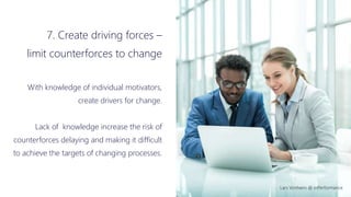 Lars Vonheim @ InPerformance
7. Create driving forces –
limit counterforces to change
With knowledge of individual motivators,
create drivers for change.
Lack of knowledge increase the risk of
counterforces delaying and making it difficult
to achieve the targets of changing processes.
 