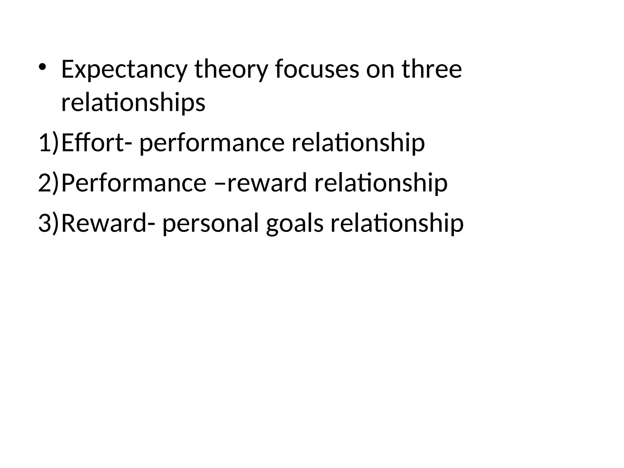 • Expectancy theory focuses on three
relationships
1)Effort- performance relationship
2)Performance –reward relationship
3)Reward- personal goals relationship
 