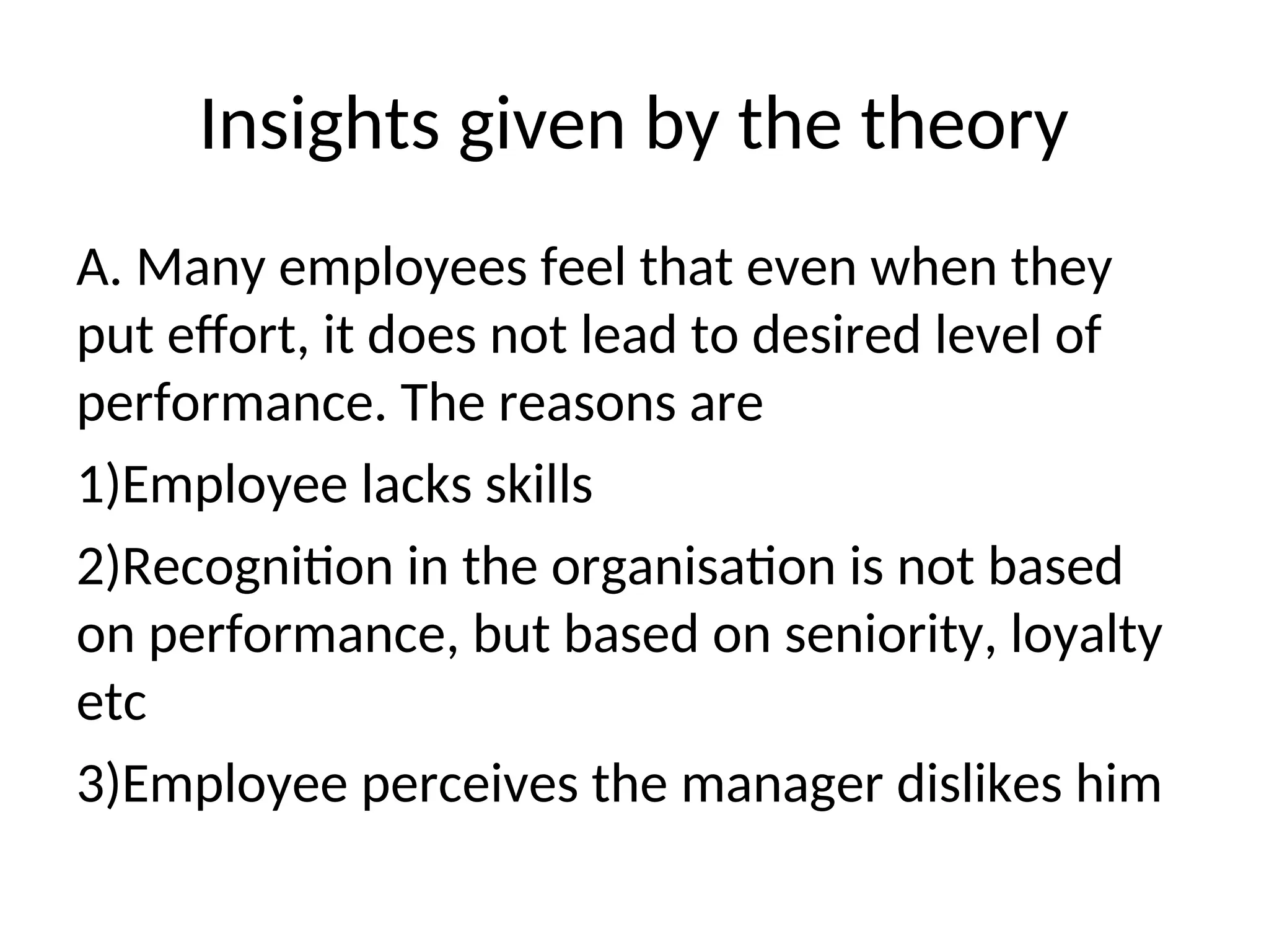 Insights given by the theory
A. Many employees feel that even when they
put effort, it does not lead to desired level of
performance. The reasons are
1)Employee lacks skills
2)Recognition in the organisation is not based
on performance, but based on seniority, loyalty
etc
3)Employee perceives the manager dislikes him
 