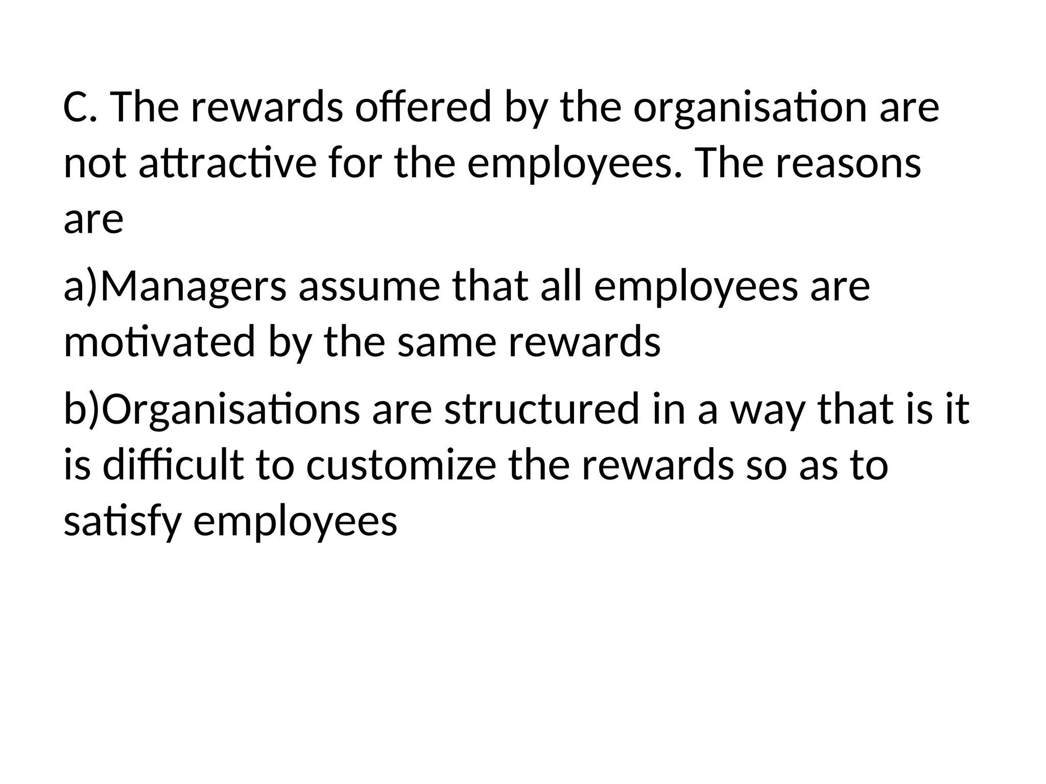 C. The rewards offered by the organisation are
not attractive for the employees. The reasons
are
a)Managers assume that all employees are
motivated by the same rewards
b)Organisations are structured in a way that is it
is difficult to customize the rewards so as to
satisfy employees
 