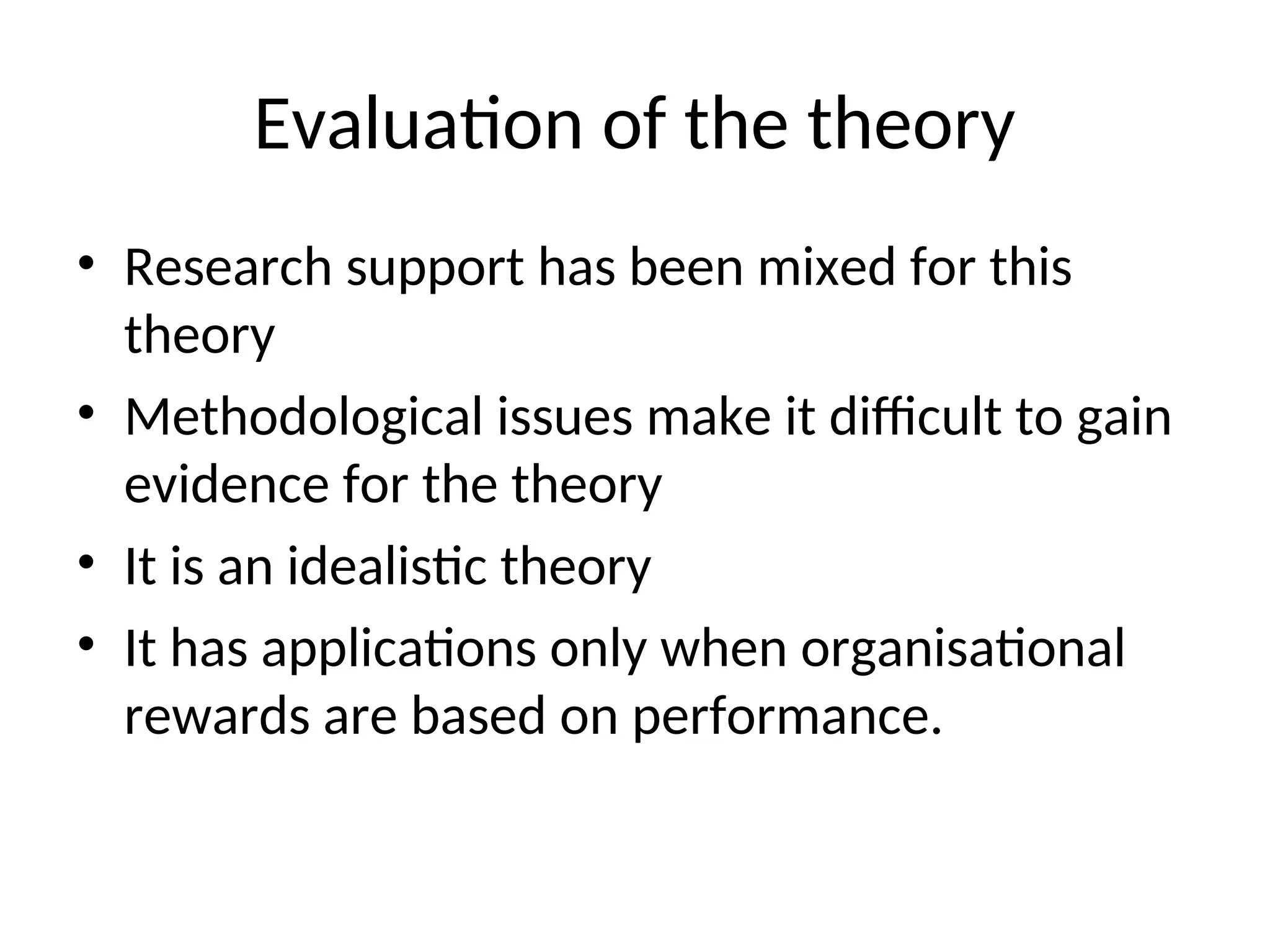 Evaluation of the theory
• Research support has been mixed for this
theory
• Methodological issues make it difficult to gain
evidence for the theory
• It is an idealistic theory
• It has applications only when organisational
rewards are based on performance.
 