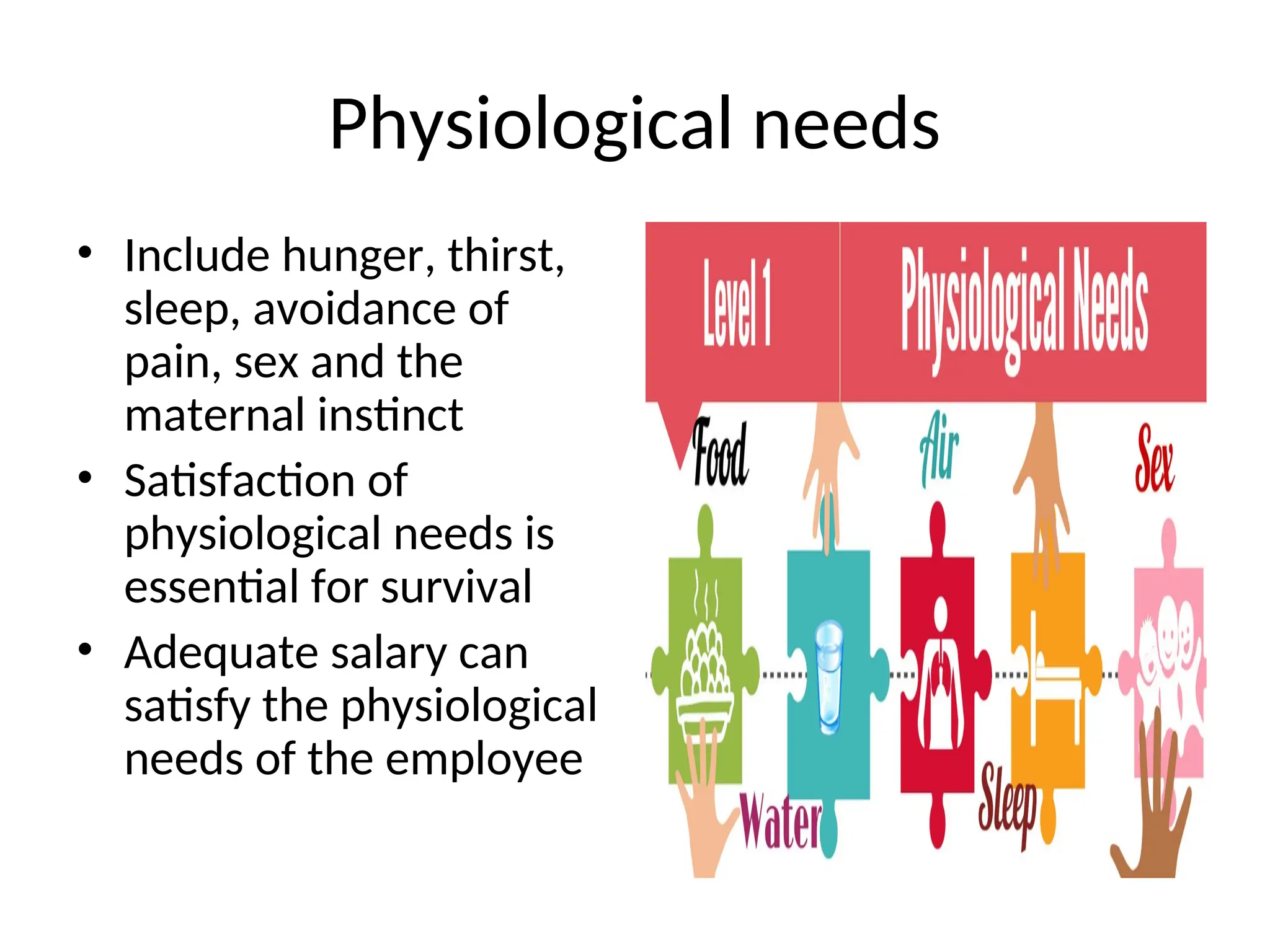Physiological needs
• Include hunger, thirst,
sleep, avoidance of
pain, sex and the
maternal instinct
• Satisfaction of
physiological needs is
essential for survival
• Adequate salary can
satisfy the physiological
needs of the employee
 