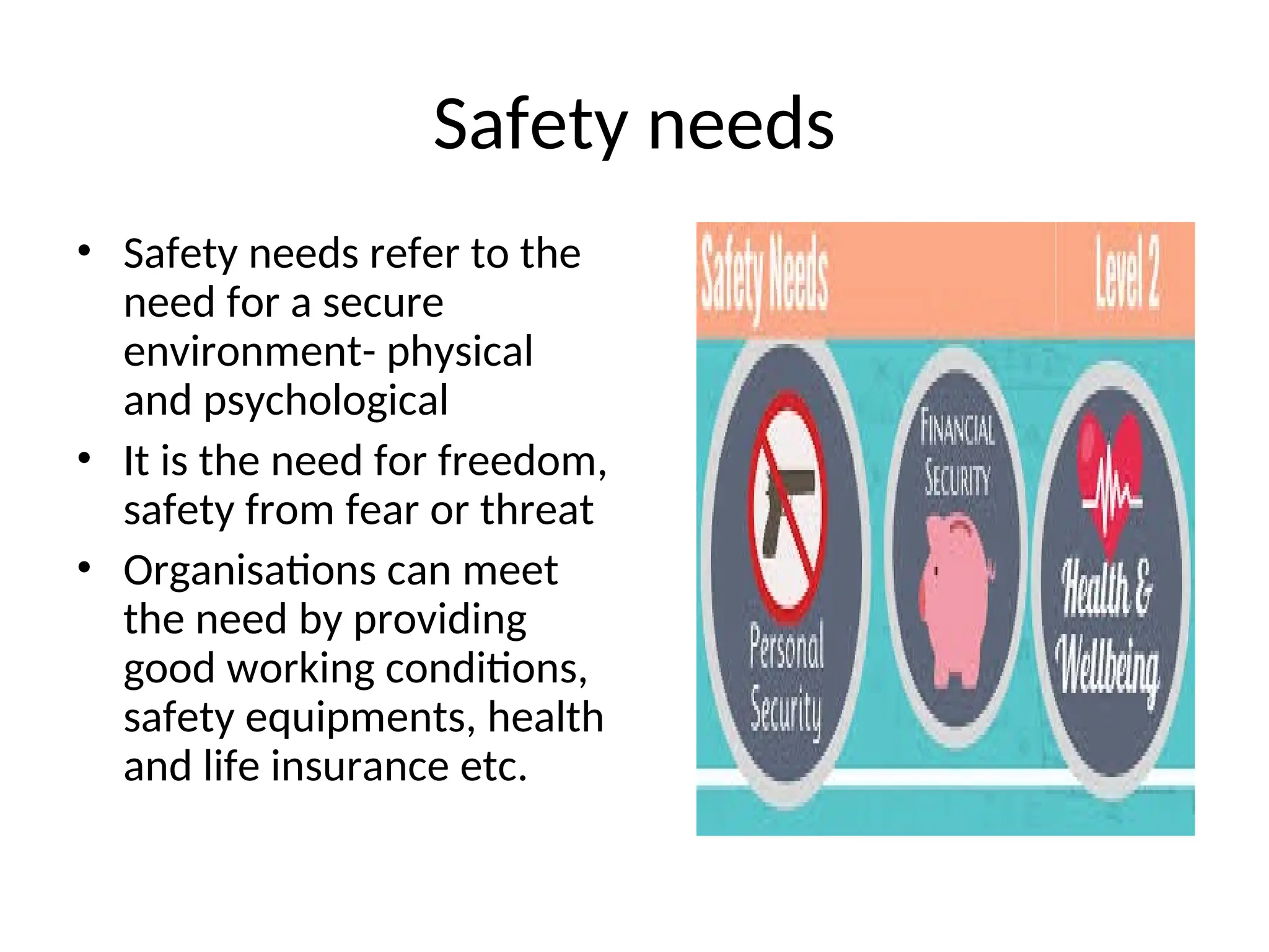 Safety needs
• Safety needs refer to the
need for a secure
environment- physical
and psychological
• It is the need for freedom,
safety from fear or threat
• Organisations can meet
the need by providing
good working conditions,
safety equipments, health
and life insurance etc.
 