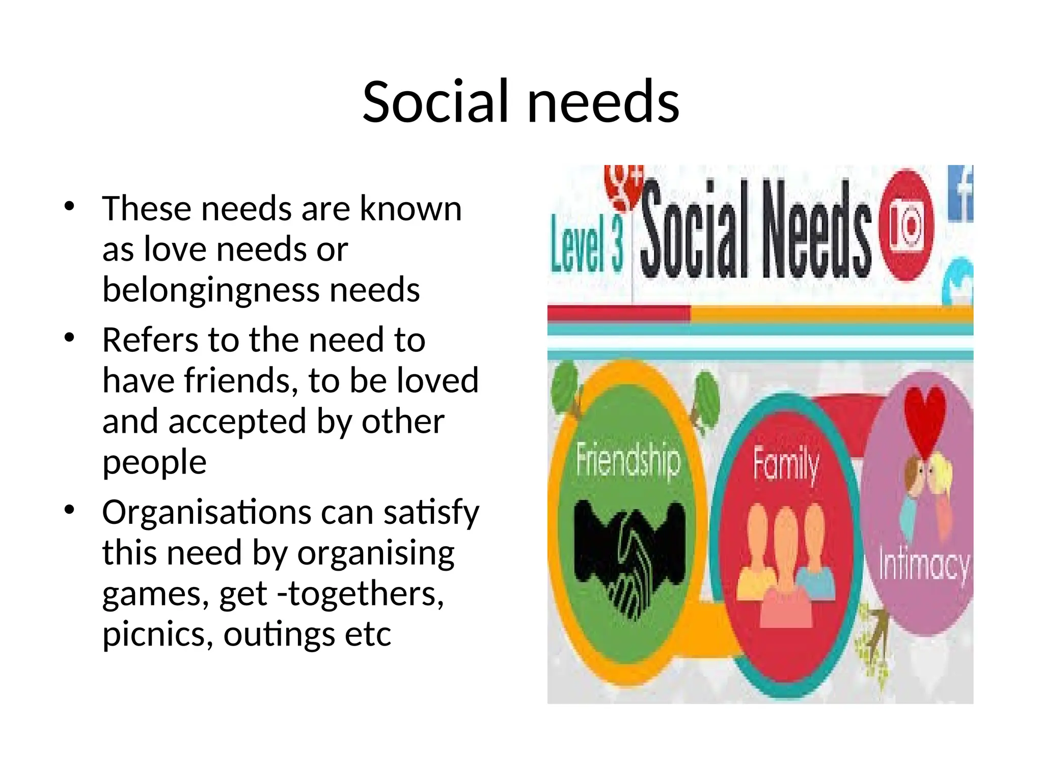 Social needs
• These needs are known
as love needs or
belongingness needs
• Refers to the need to
have friends, to be loved
and accepted by other
people
• Organisations can satisfy
this need by organising
games, get -togethers,
picnics, outings etc
 
