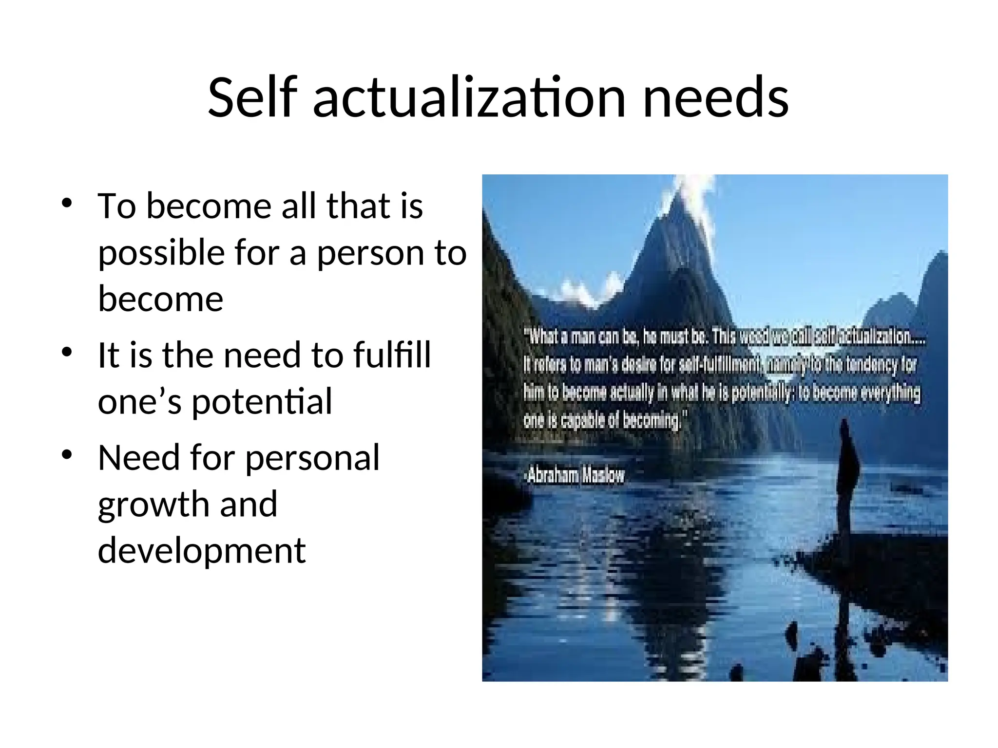 Self actualization needs
• To become all that is
possible for a person to
become
• It is the need to fulfill
one’s potential
• Need for personal
growth and
development
 
