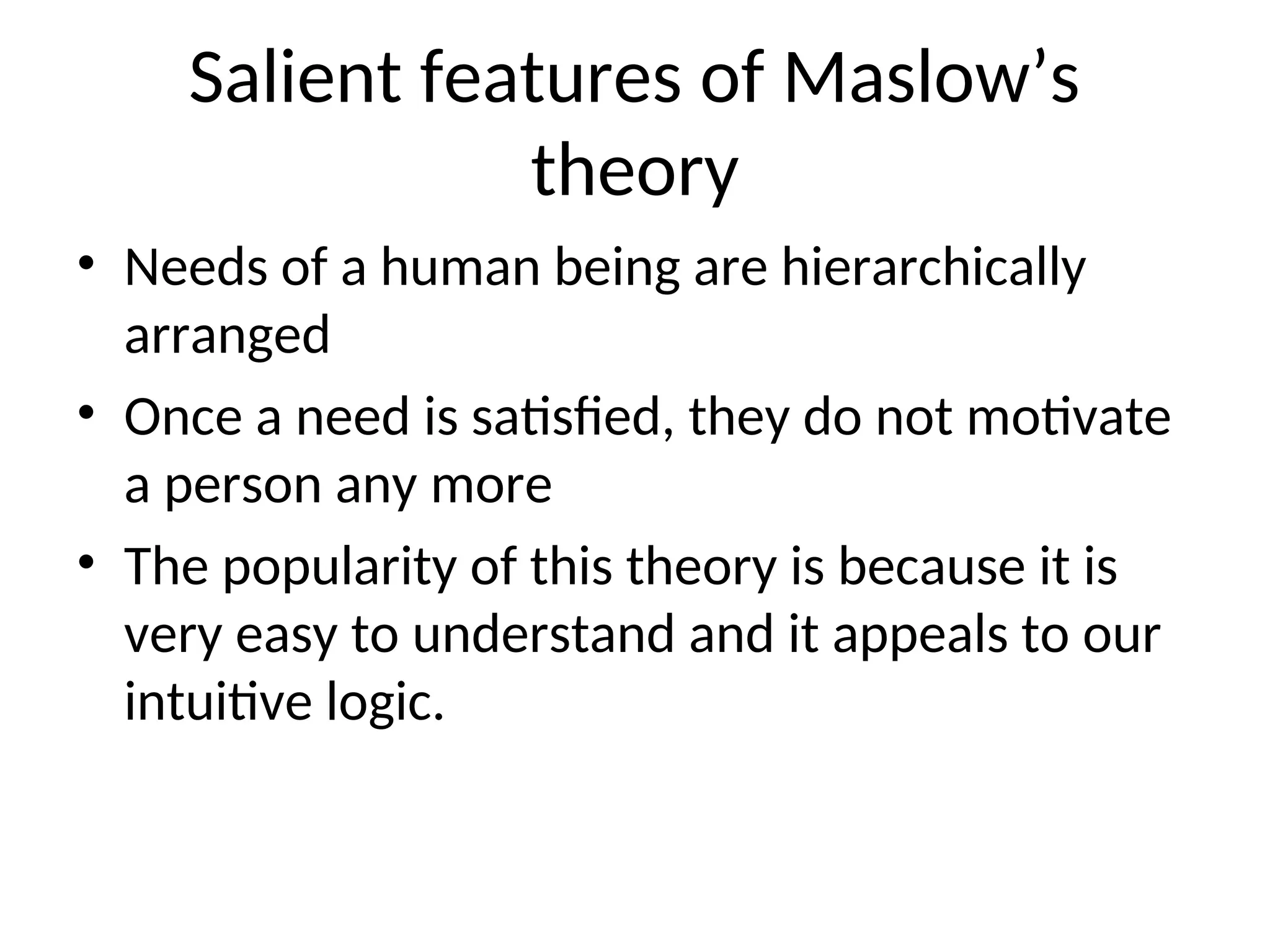 Salient features of Maslow’s
theory
• Needs of a human being are hierarchically
arranged
• Once a need is satisfied, they do not motivate
a person any more
• The popularity of this theory is because it is
very easy to understand and it appeals to our
intuitive logic.
 