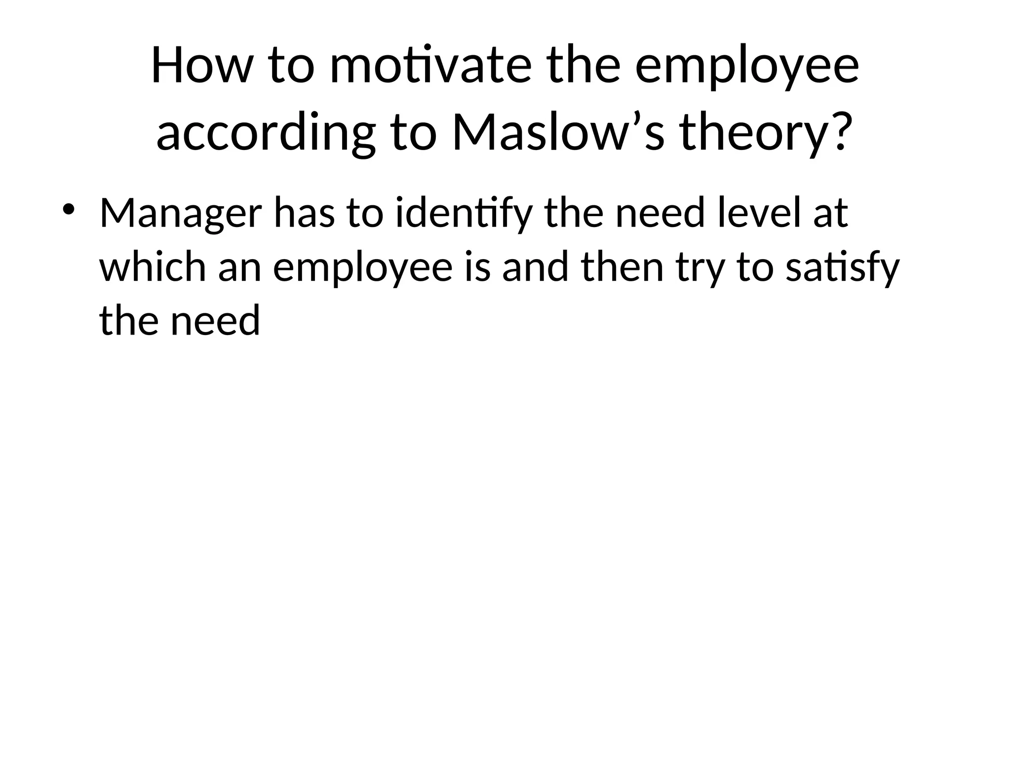 How to motivate the employee
according to Maslow’s theory?
• Manager has to identify the need level at
which an employee is and then try to satisfy
the need
 