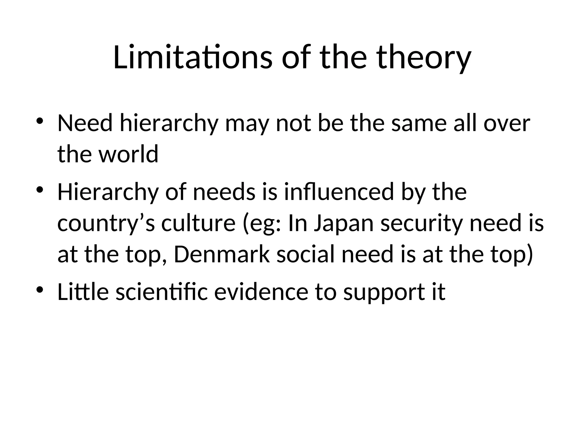 Limitations of the theory
• Need hierarchy may not be the same all over
the world
• Hierarchy of needs is influenced by the
country’s culture (eg: In Japan security need is
at the top, Denmark social need is at the top)
• Little scientific evidence to support it
 