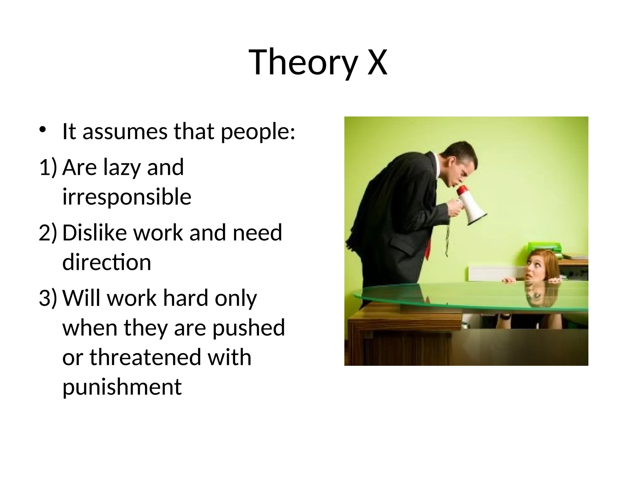 Theory X
• It assumes that people:
1) Are lazy and
irresponsible
2) Dislike work and need
direction
3) Will work hard only
when they are pushed
or threatened with
punishment
 