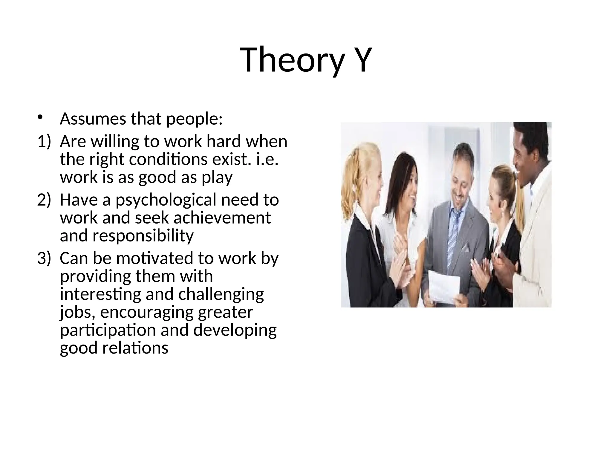 Theory Y
• Assumes that people:
1) Are willing to work hard when
the right conditions exist. i.e.
work is as good as play
2) Have a psychological need to
work and seek achievement
and responsibility
3) Can be motivated to work by
providing them with
interesting and challenging
jobs, encouraging greater
participation and developing
good relations
 