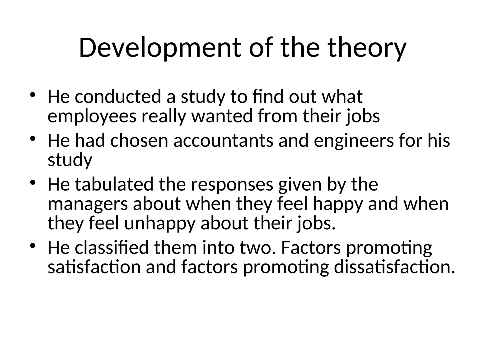 Development of the theory
• He conducted a study to find out what
employees really wanted from their jobs
• He had chosen accountants and engineers for his
study
• He tabulated the responses given by the
managers about when they feel happy and when
they feel unhappy about their jobs.
• He classified them into two. Factors promoting
satisfaction and factors promoting dissatisfaction.
 