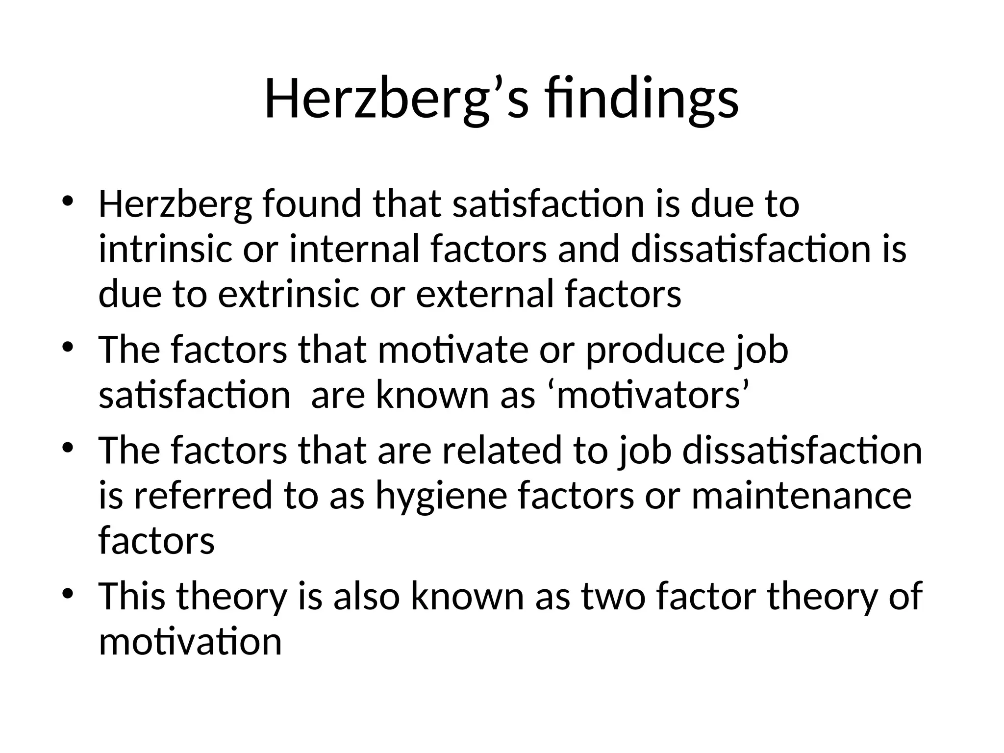 Herzberg’s findings
• Herzberg found that satisfaction is due to
intrinsic or internal factors and dissatisfaction is
due to extrinsic or external factors
• The factors that motivate or produce job
satisfaction are known as ‘motivators’
• The factors that are related to job dissatisfaction
is referred to as hygiene factors or maintenance
factors
• This theory is also known as two factor theory of
motivation
 
