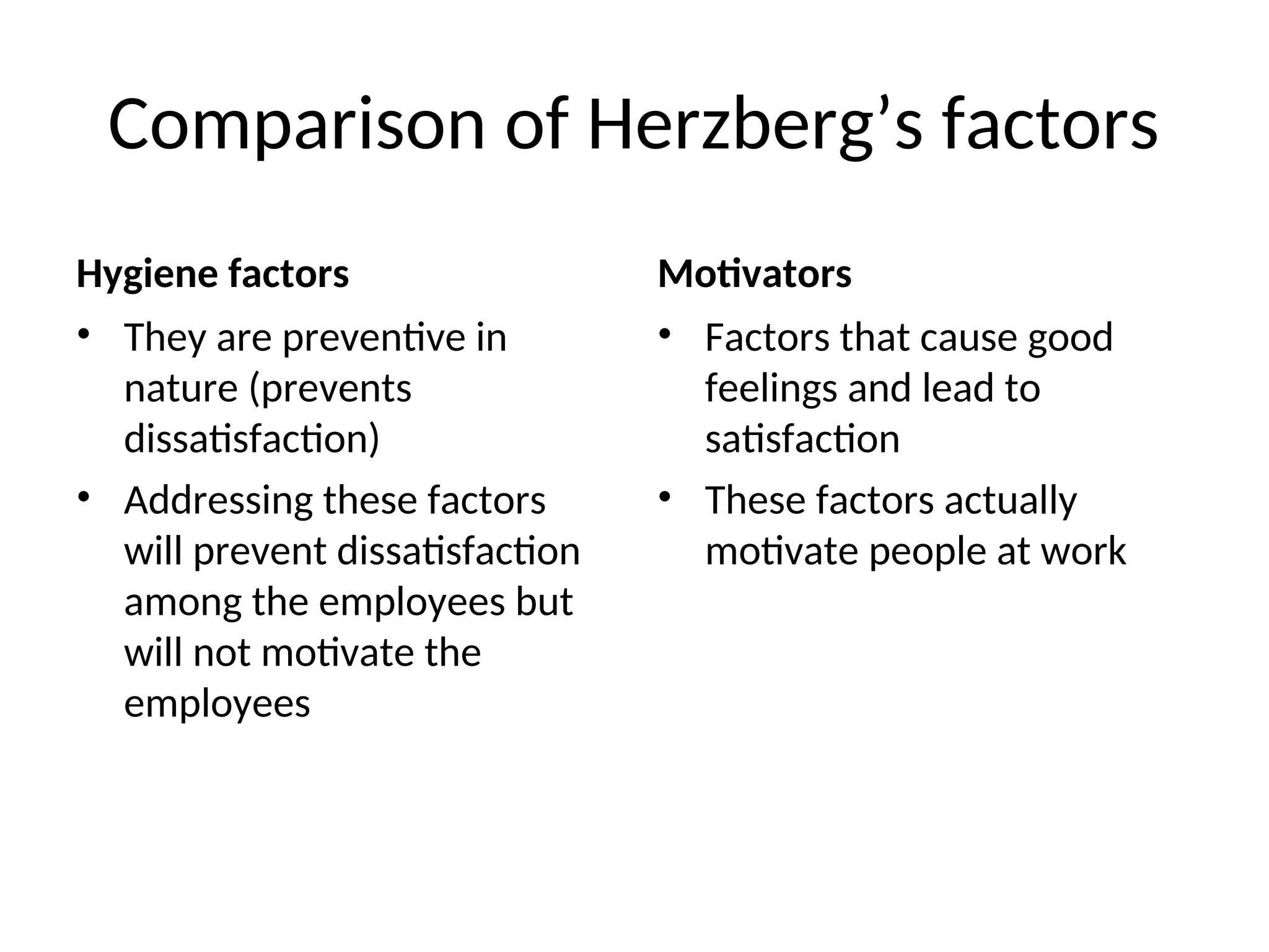 Comparison of Herzberg’s factors
Hygiene factors
• They are preventive in
nature (prevents
dissatisfaction)
• Addressing these factors
will prevent dissatisfaction
among the employees but
will not motivate the
employees
Motivators
• Factors that cause good
feelings and lead to
satisfaction
• These factors actually
motivate people at work
 