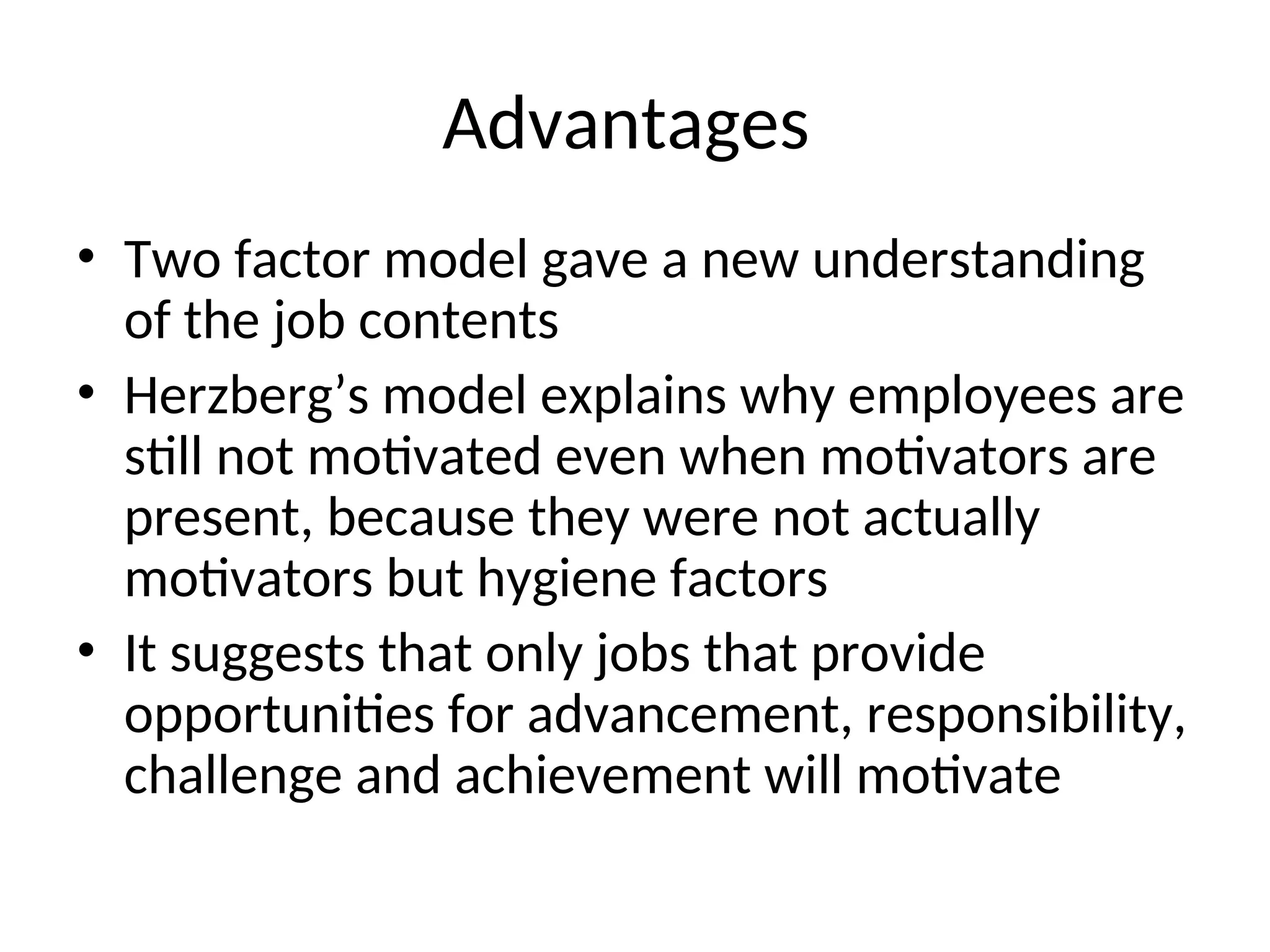 Advantages
• Two factor model gave a new understanding
of the job contents
• Herzberg’s model explains why employees are
still not motivated even when motivators are
present, because they were not actually
motivators but hygiene factors
• It suggests that only jobs that provide
opportunities for advancement, responsibility,
challenge and achievement will motivate
 
