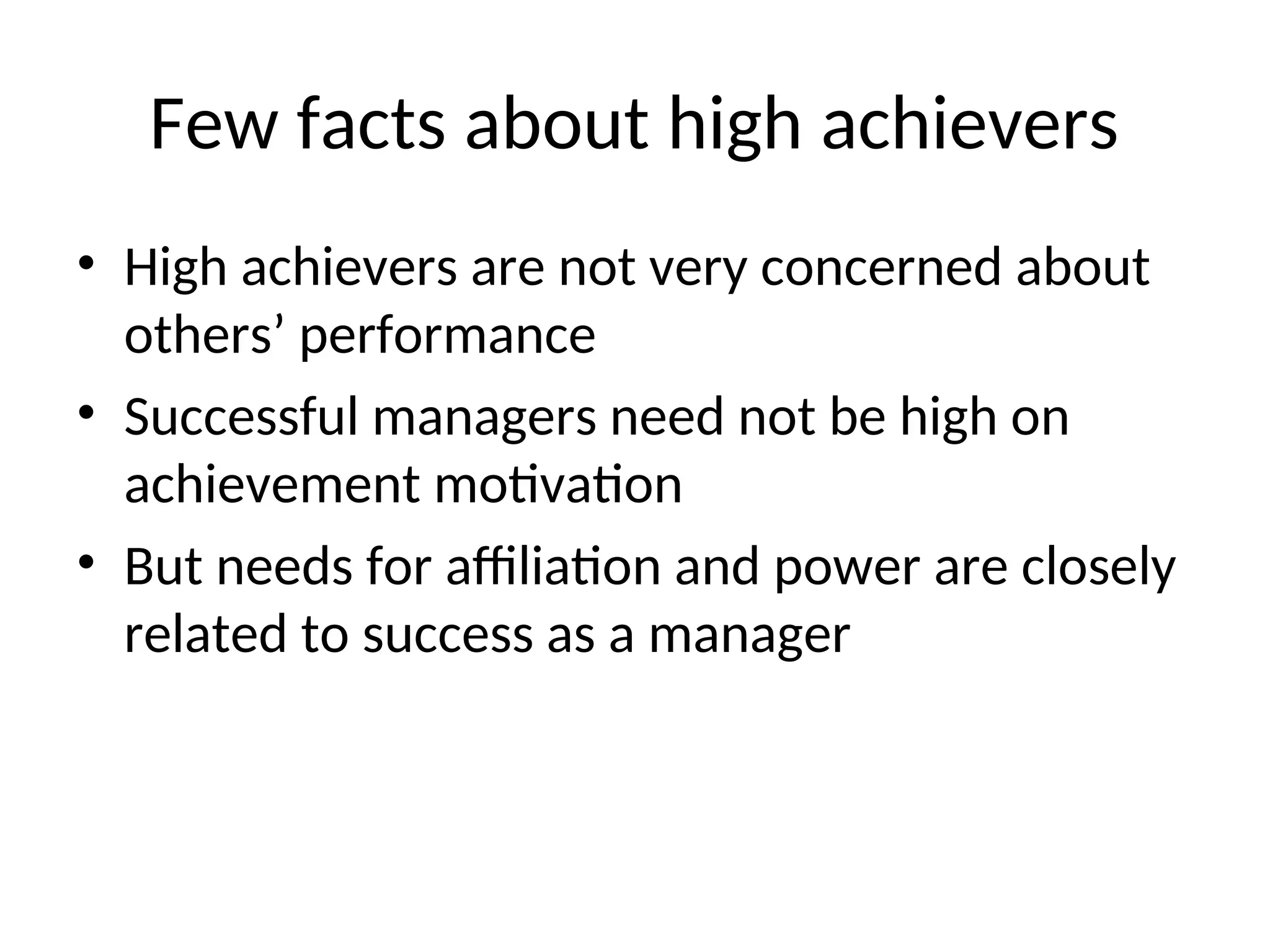 Few facts about high achievers
• High achievers are not very concerned about
others’ performance
• Successful managers need not be high on
achievement motivation
• But needs for affiliation and power are closely
related to success as a manager
 