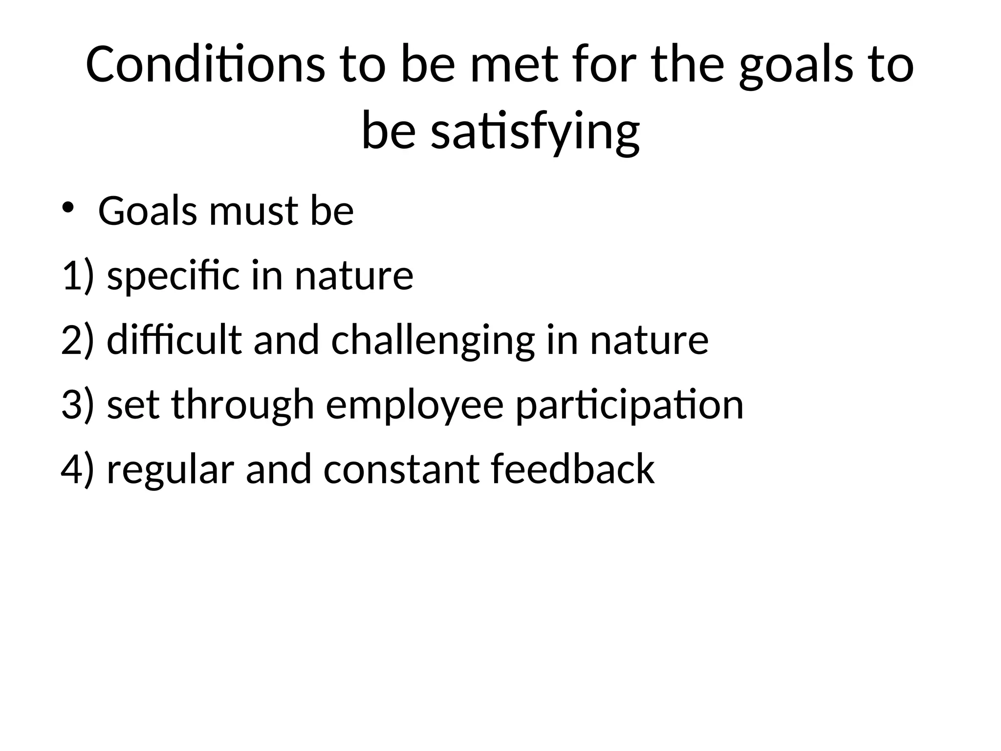 Conditions to be met for the goals to
be satisfying
• Goals must be
1) specific in nature
2) difficult and challenging in nature
3) set through employee participation
4) regular and constant feedback
 