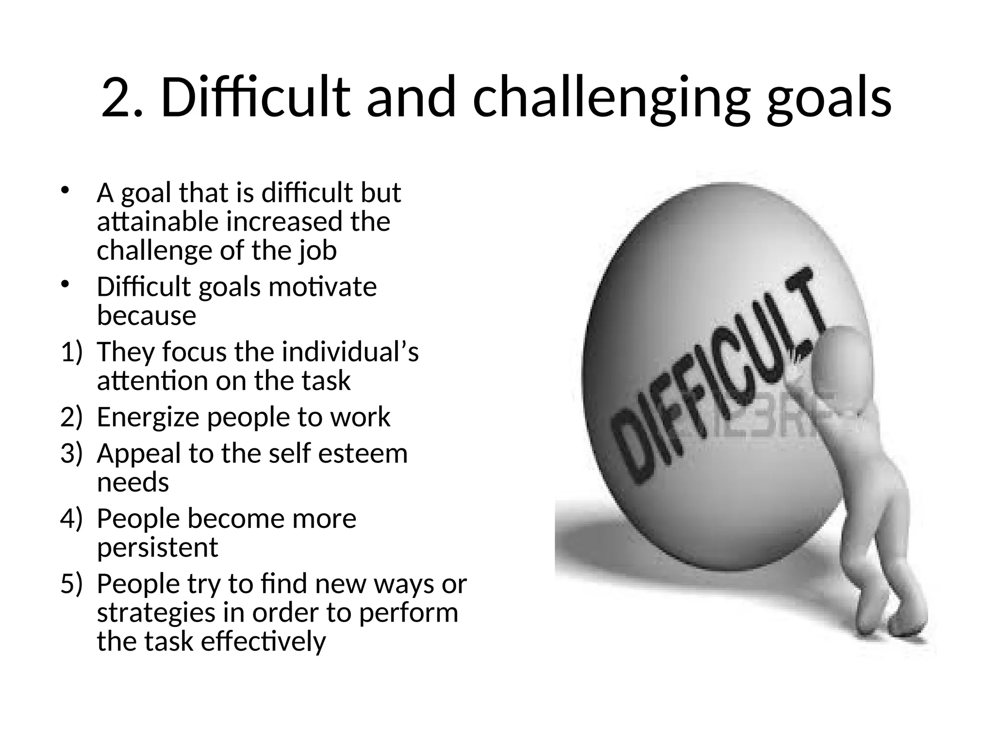 2. Difficult and challenging goals
• A goal that is difficult but
attainable increased the
challenge of the job
• Difficult goals motivate
because
1) They focus the individual’s
attention on the task
2) Energize people to work
3) Appeal to the self esteem
needs
4) People become more
persistent
5) People try to find new ways or
strategies in order to perform
the task effectively
 