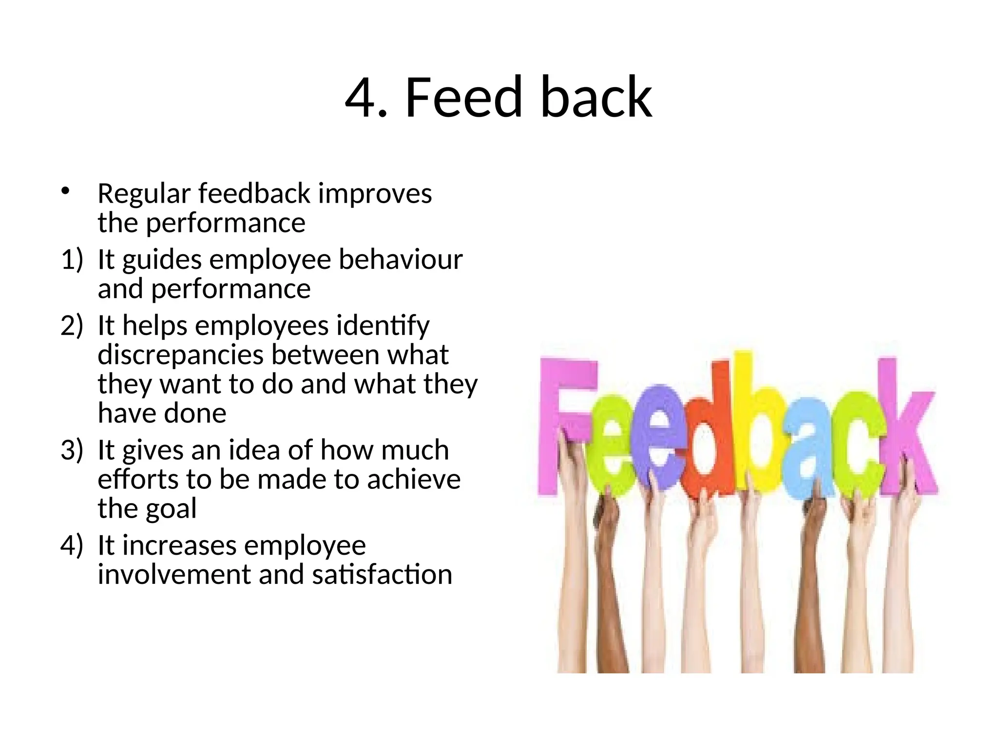 4. Feed back
• Regular feedback improves
the performance
1) It guides employee behaviour
and performance
2) It helps employees identify
discrepancies between what
they want to do and what they
have done
3) It gives an idea of how much
efforts to be made to achieve
the goal
4) It increases employee
involvement and satisfaction
 
