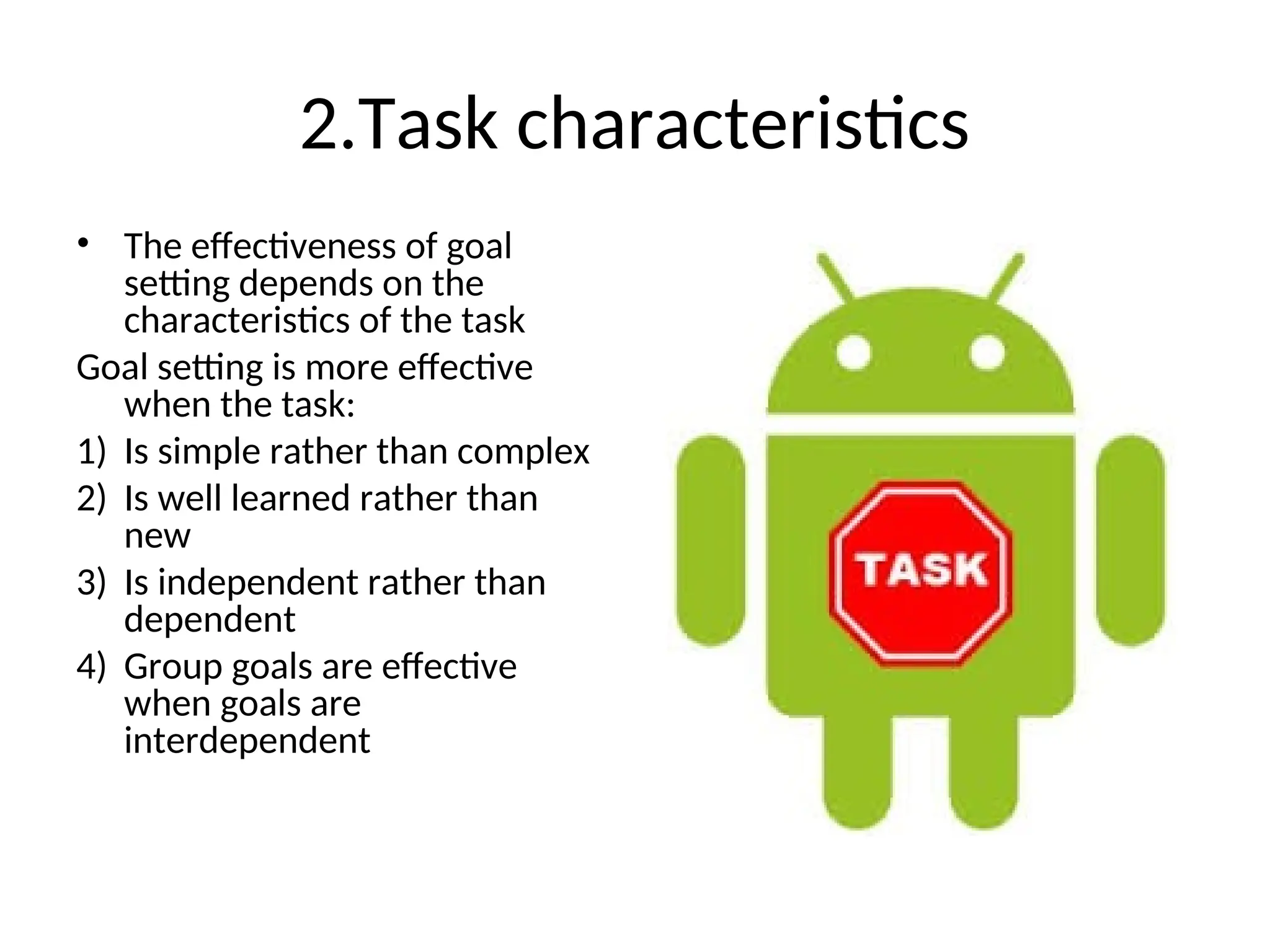2.Task characteristics
• The effectiveness of goal
setting depends on the
characteristics of the task
Goal setting is more effective
when the task:
1) Is simple rather than complex
2) Is well learned rather than
new
3) Is independent rather than
dependent
4) Group goals are effective
when goals are
interdependent
 
