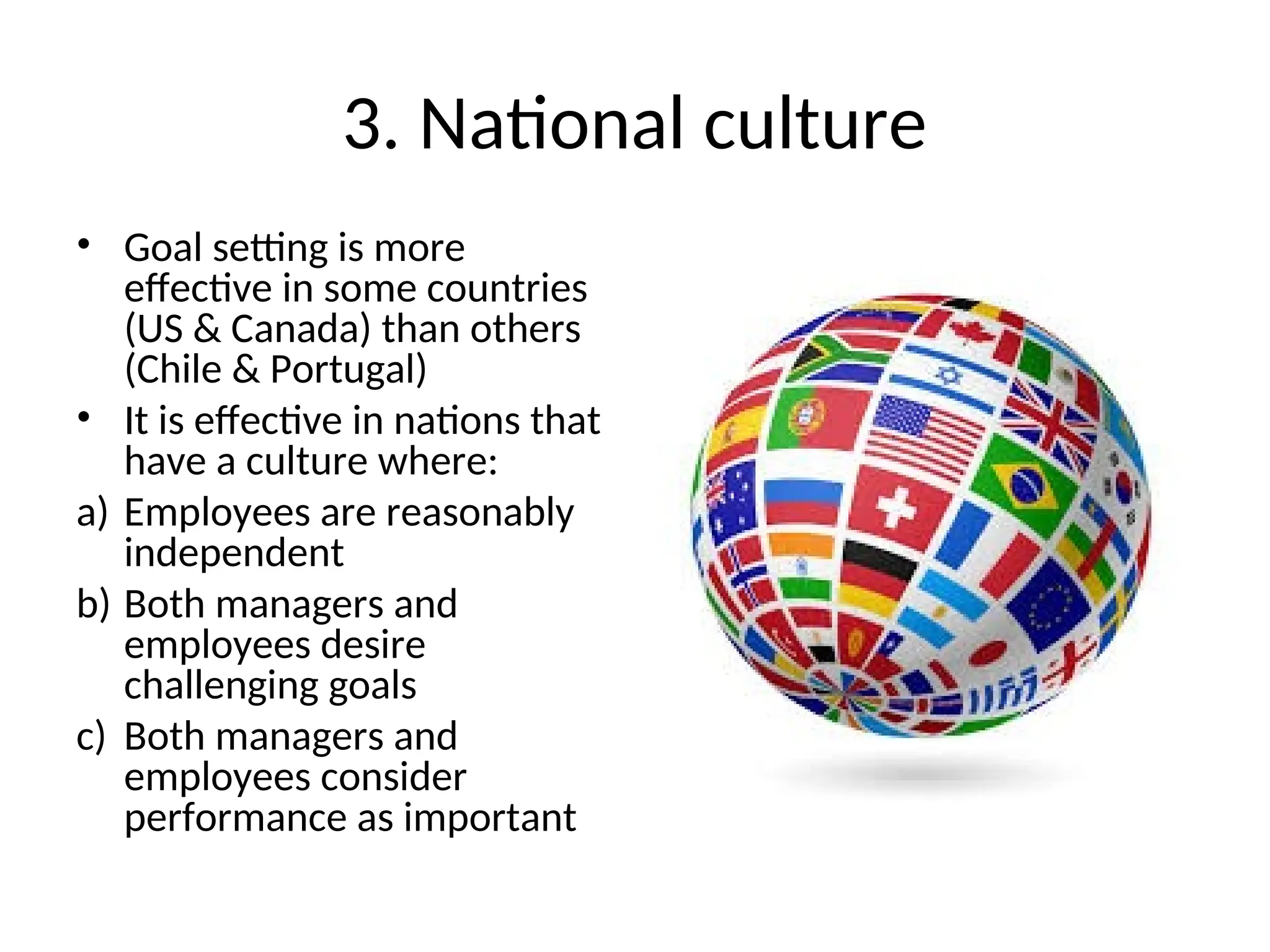 3. National culture
• Goal setting is more
effective in some countries
(US & Canada) than others
(Chile & Portugal)
• It is effective in nations that
have a culture where:
a) Employees are reasonably
independent
b) Both managers and
employees desire
challenging goals
c) Both managers and
employees consider
performance as important
 