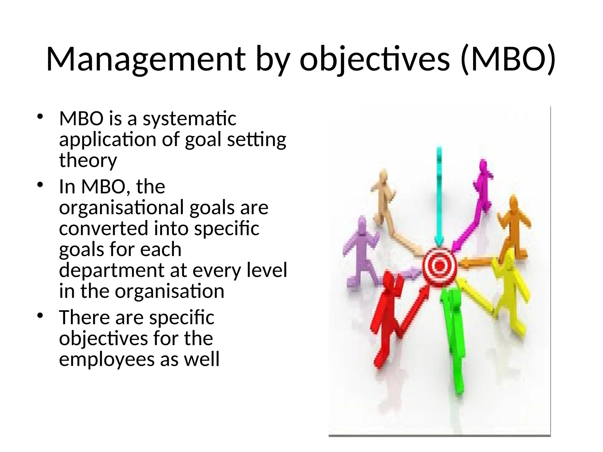 Management by objectives (MBO)
• MBO is a systematic
application of goal setting
theory
• In MBO, the
organisational goals are
converted into specific
goals for each
department at every level
in the organisation
• There are specific
objectives for the
employees as well
 
