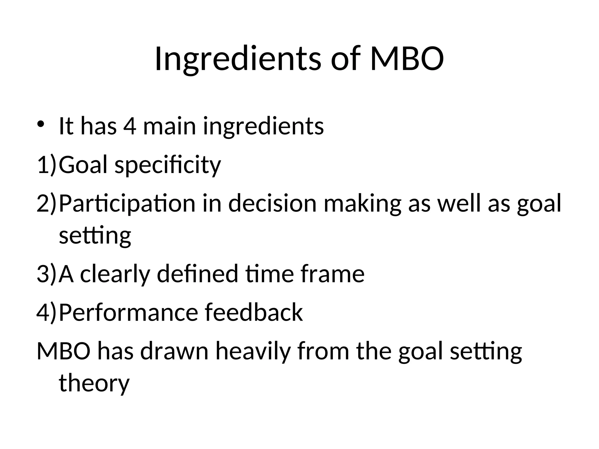 Ingredients of MBO
• It has 4 main ingredients
1)Goal specificity
2)Participation in decision making as well as goal
setting
3)A clearly defined time frame
4)Performance feedback
MBO has drawn heavily from the goal setting
theory
 