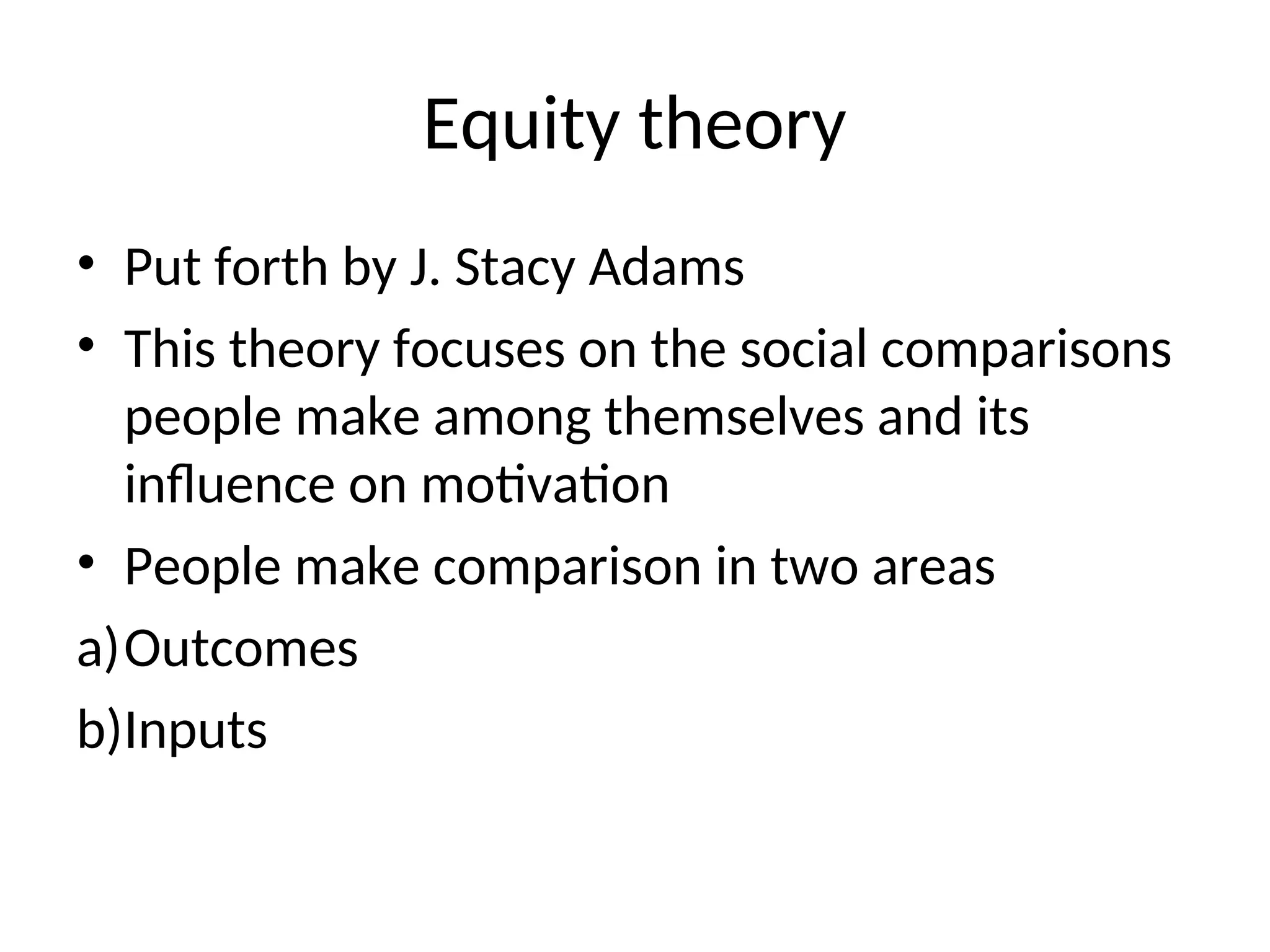 Equity theory
• Put forth by J. Stacy Adams
• This theory focuses on the social comparisons
people make among themselves and its
influence on motivation
• People make comparison in two areas
a)Outcomes
b)Inputs
 