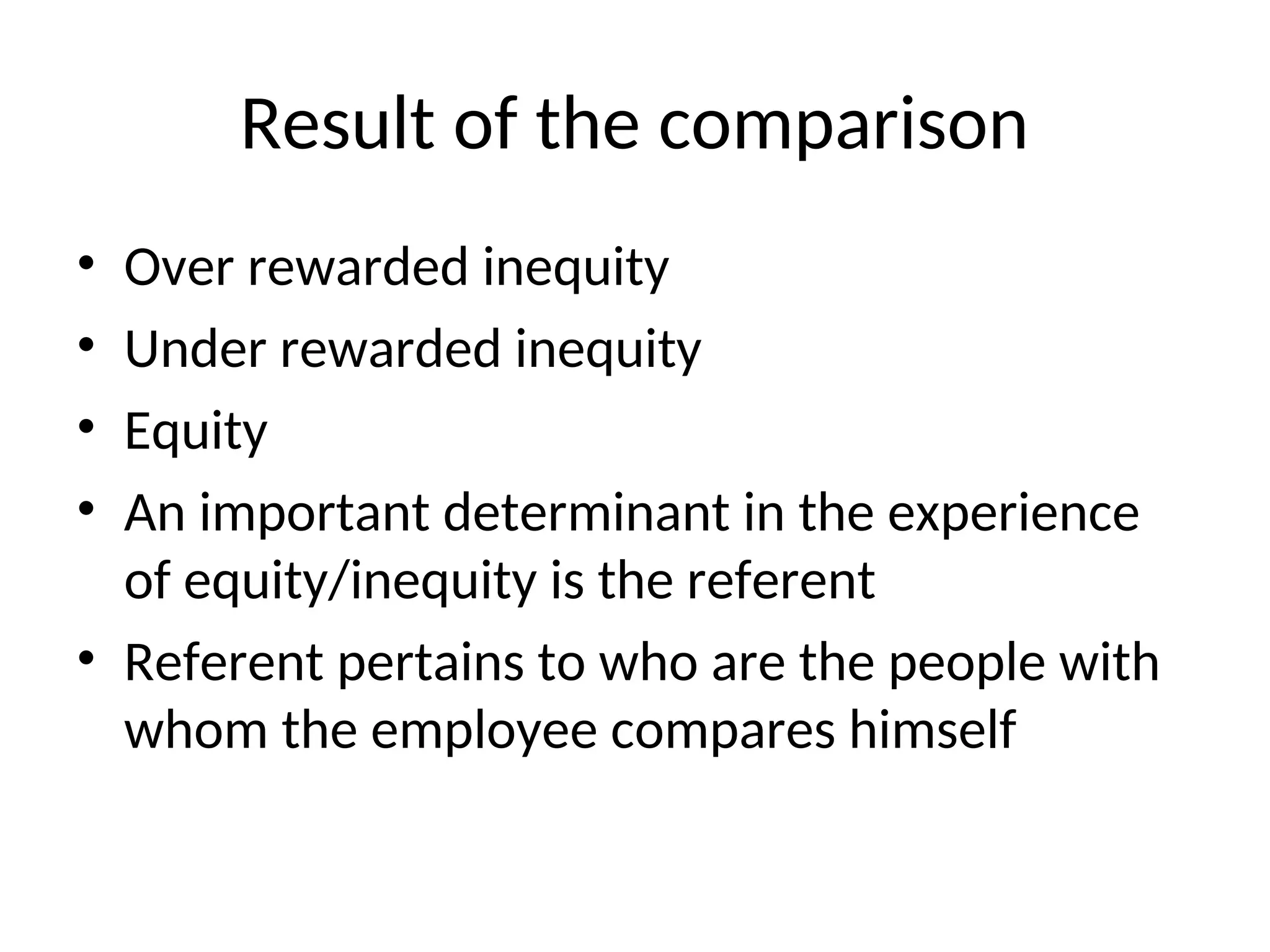 Result of the comparison
• Over rewarded inequity
• Under rewarded inequity
• Equity
• An important determinant in the experience
of equity/inequity is the referent
• Referent pertains to who are the people with
whom the employee compares himself
 