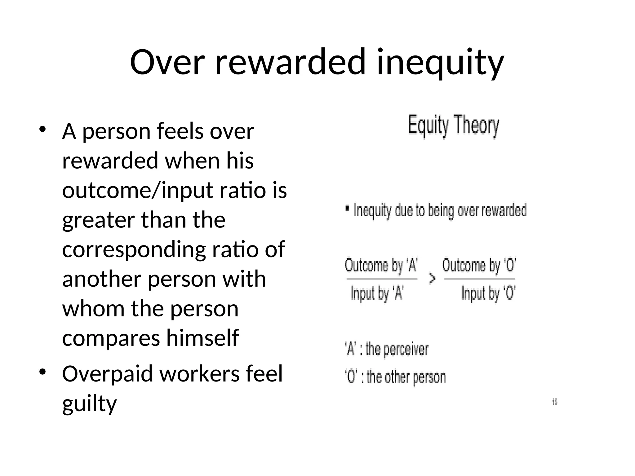 Over rewarded inequity
• A person feels over
rewarded when his
outcome/input ratio is
greater than the
corresponding ratio of
another person with
whom the person
compares himself
• Overpaid workers feel
guilty
 