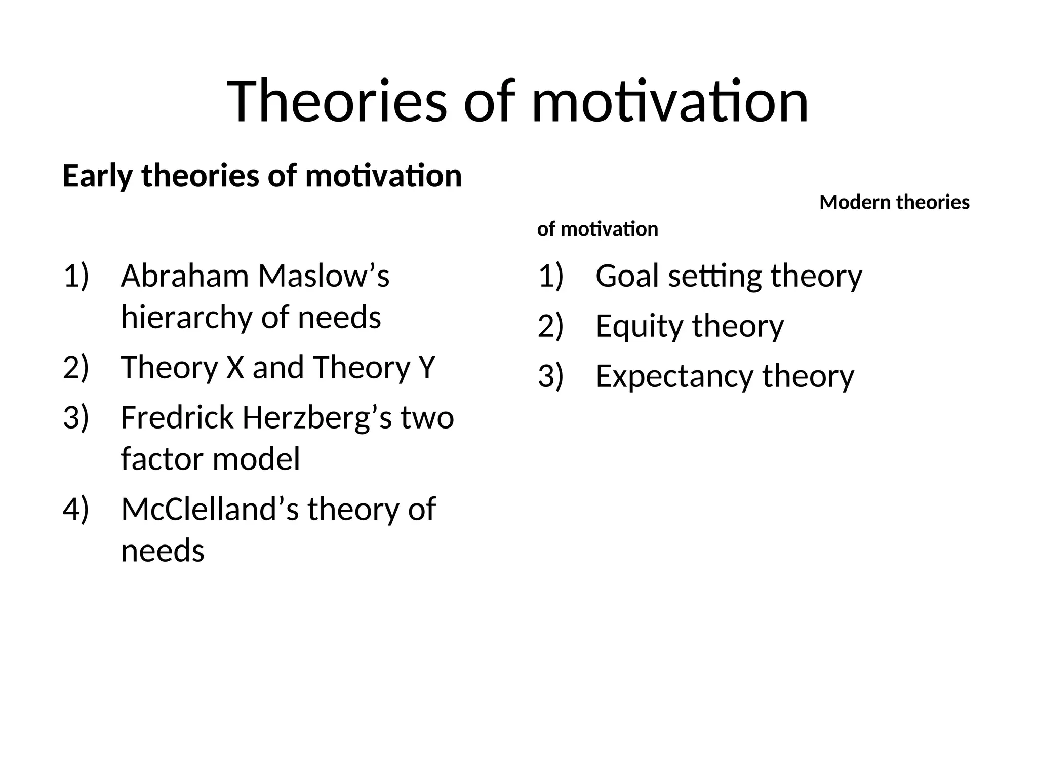 Theories of motivation
Early theories of motivation
1) Abraham Maslow’s
hierarchy of needs
2) Theory X and Theory Y
3) Fredrick Herzberg’s two
factor model
4) McClelland’s theory of
needs
Modern theories
of motivation
1) Goal setting theory
2) Equity theory
3) Expectancy theory
 