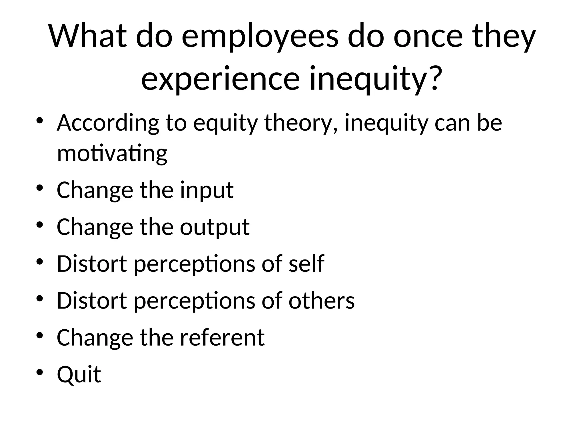 What do employees do once they
experience inequity?
• According to equity theory, inequity can be
motivating
• Change the input
• Change the output
• Distort perceptions of self
• Distort perceptions of others
• Change the referent
• Quit
 
