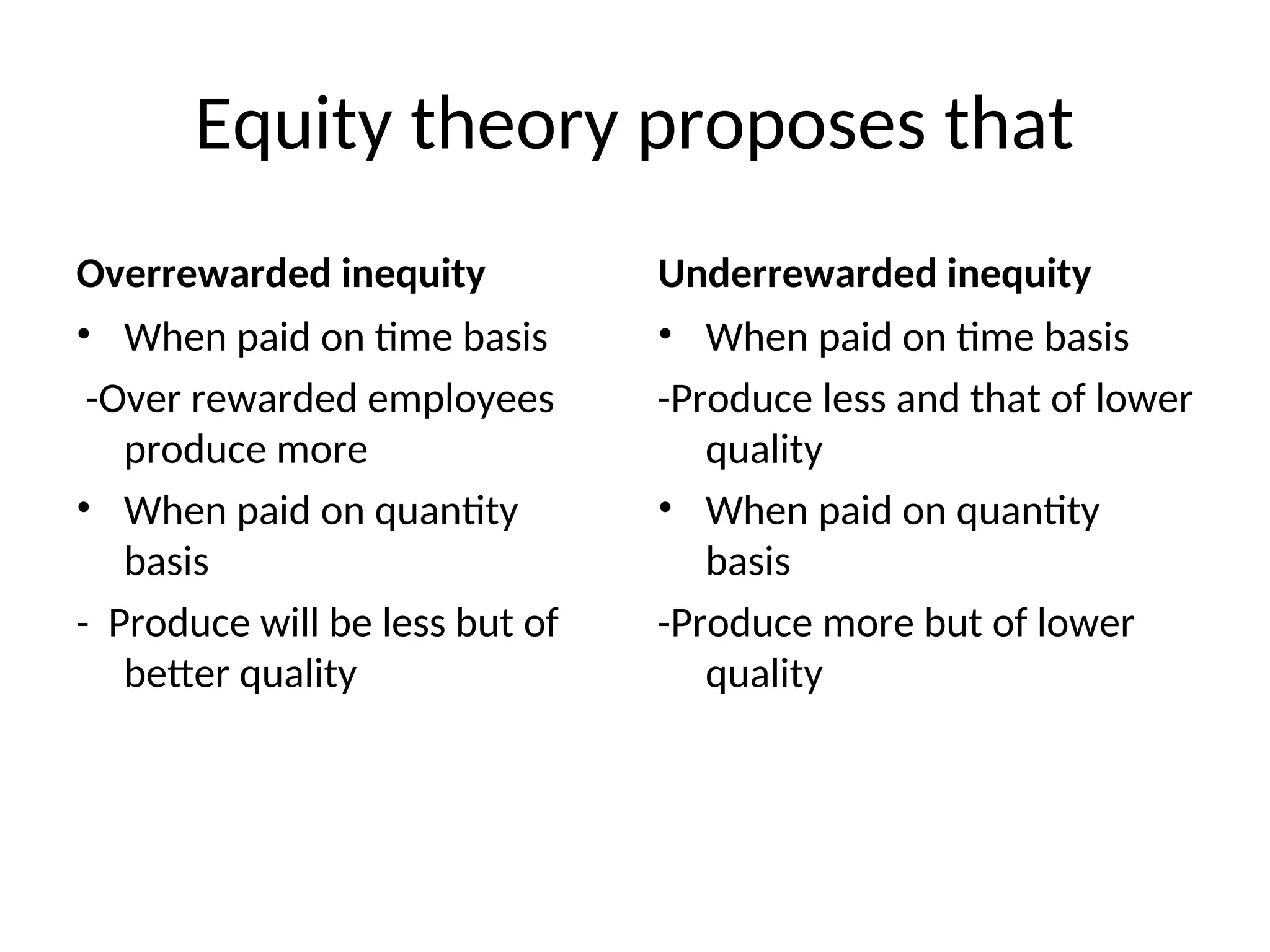 Equity theory proposes that
Overrewarded inequity
• When paid on time basis
-Over rewarded employees
produce more
• When paid on quantity
basis
- Produce will be less but of
better quality
Underrewarded inequity
• When paid on time basis
-Produce less and that of lower
quality
• When paid on quantity
basis
-Produce more but of lower
quality
 