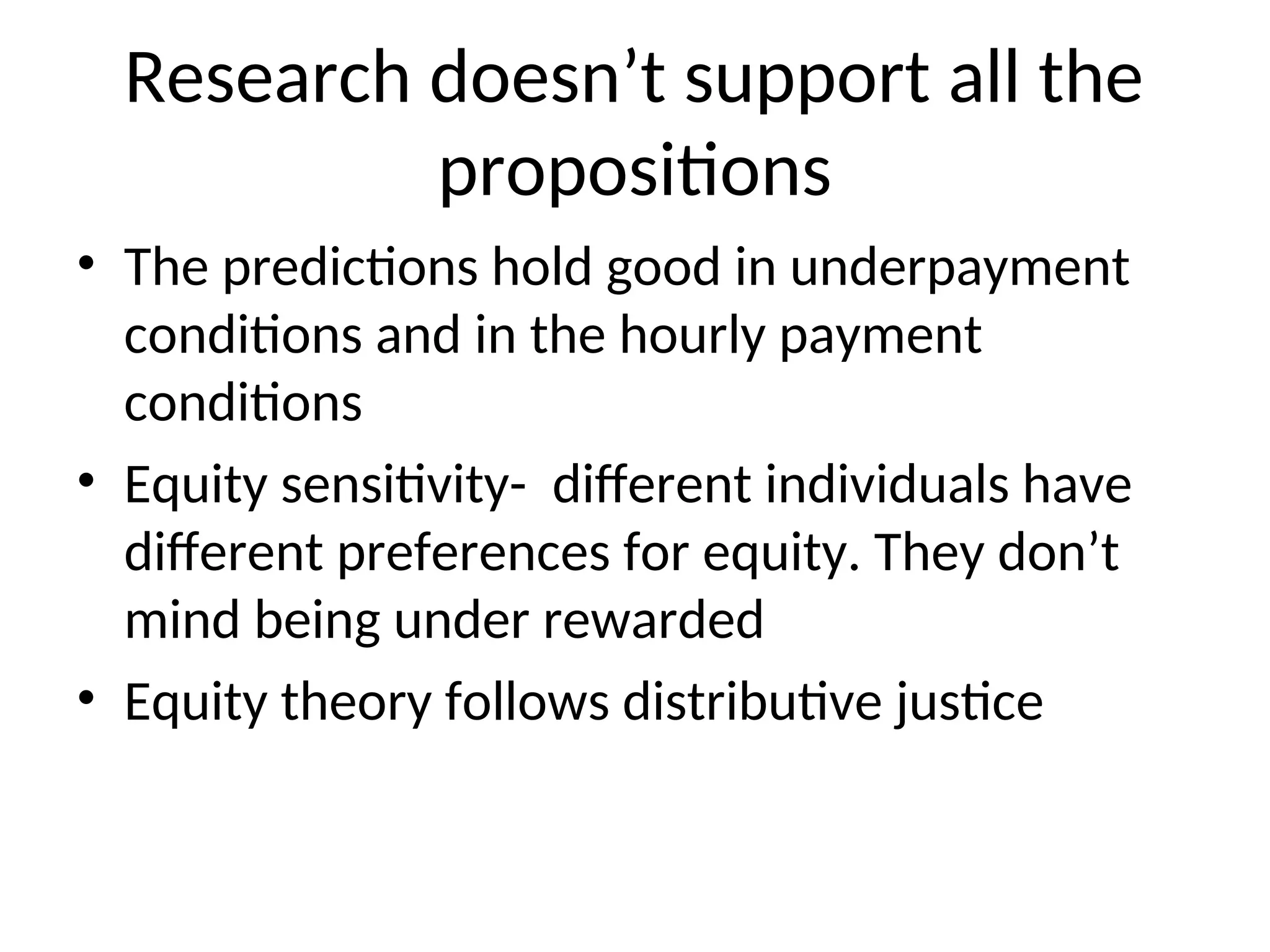 Research doesn’t support all the
propositions
• The predictions hold good in underpayment
conditions and in the hourly payment
conditions
• Equity sensitivity- different individuals have
different preferences for equity. They don’t
mind being under rewarded
• Equity theory follows distributive justice
 