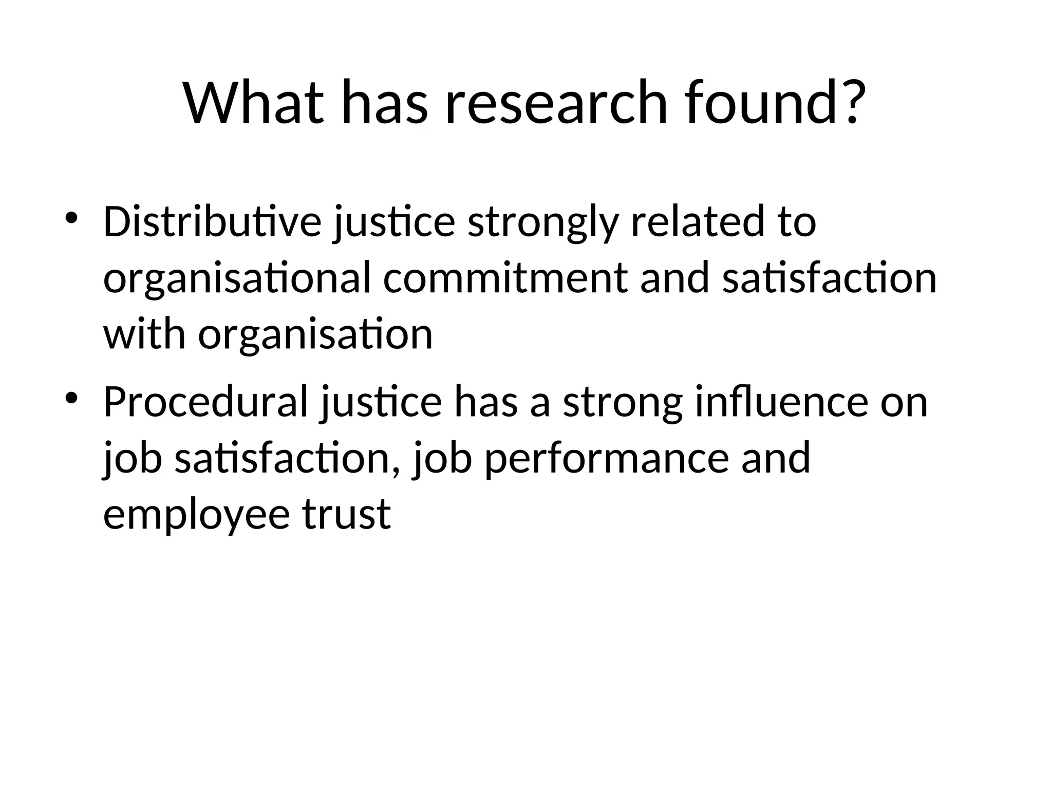 What has research found?
• Distributive justice strongly related to
organisational commitment and satisfaction
with organisation
• Procedural justice has a strong influence on
job satisfaction, job performance and
employee trust
 