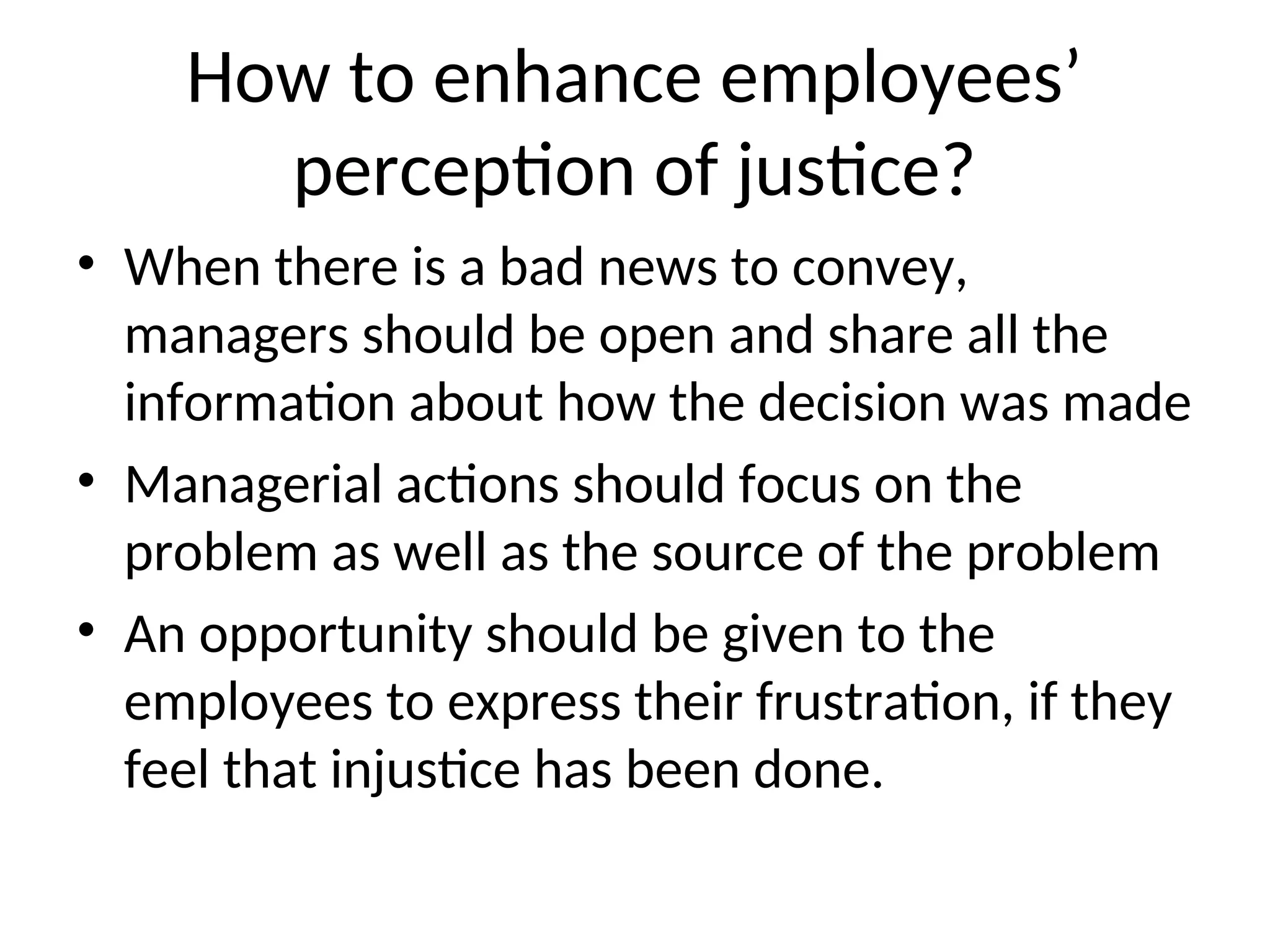 How to enhance employees’
perception of justice?
• When there is a bad news to convey,
managers should be open and share all the
information about how the decision was made
• Managerial actions should focus on the
problem as well as the source of the problem
• An opportunity should be given to the
employees to express their frustration, if they
feel that injustice has been done.
 