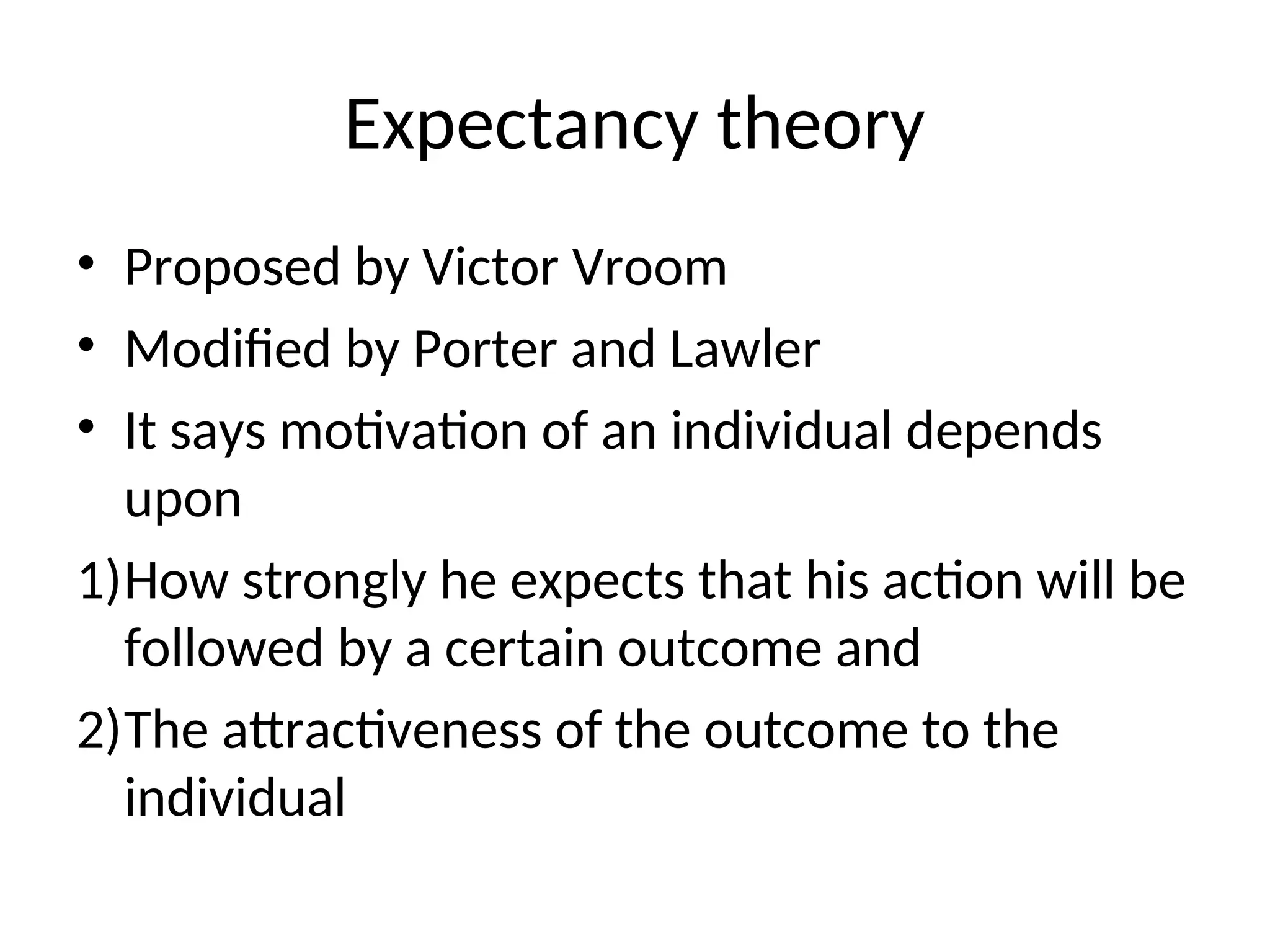 Expectancy theory
• Proposed by Victor Vroom
• Modified by Porter and Lawler
• It says motivation of an individual depends
upon
1)How strongly he expects that his action will be
followed by a certain outcome and
2)The attractiveness of the outcome to the
individual
 