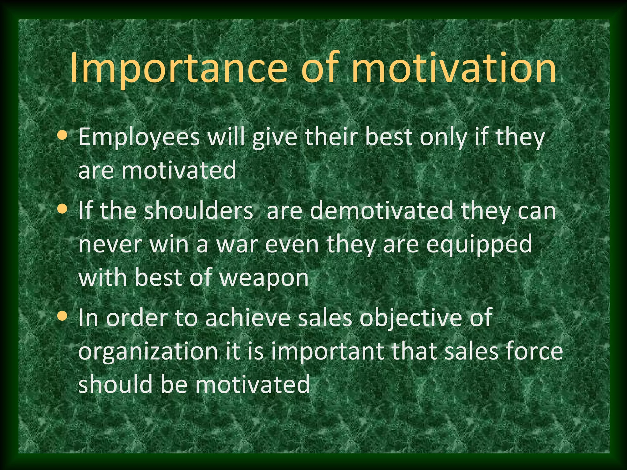 Importance of motivation
• Employees will give their best only if they
are motivated
• If the shoulders are demotivated they can
never win a war even they are equipped
with best of weapon
• In order to achieve sales objective of
organization it is important that sales force
should be motivated
 