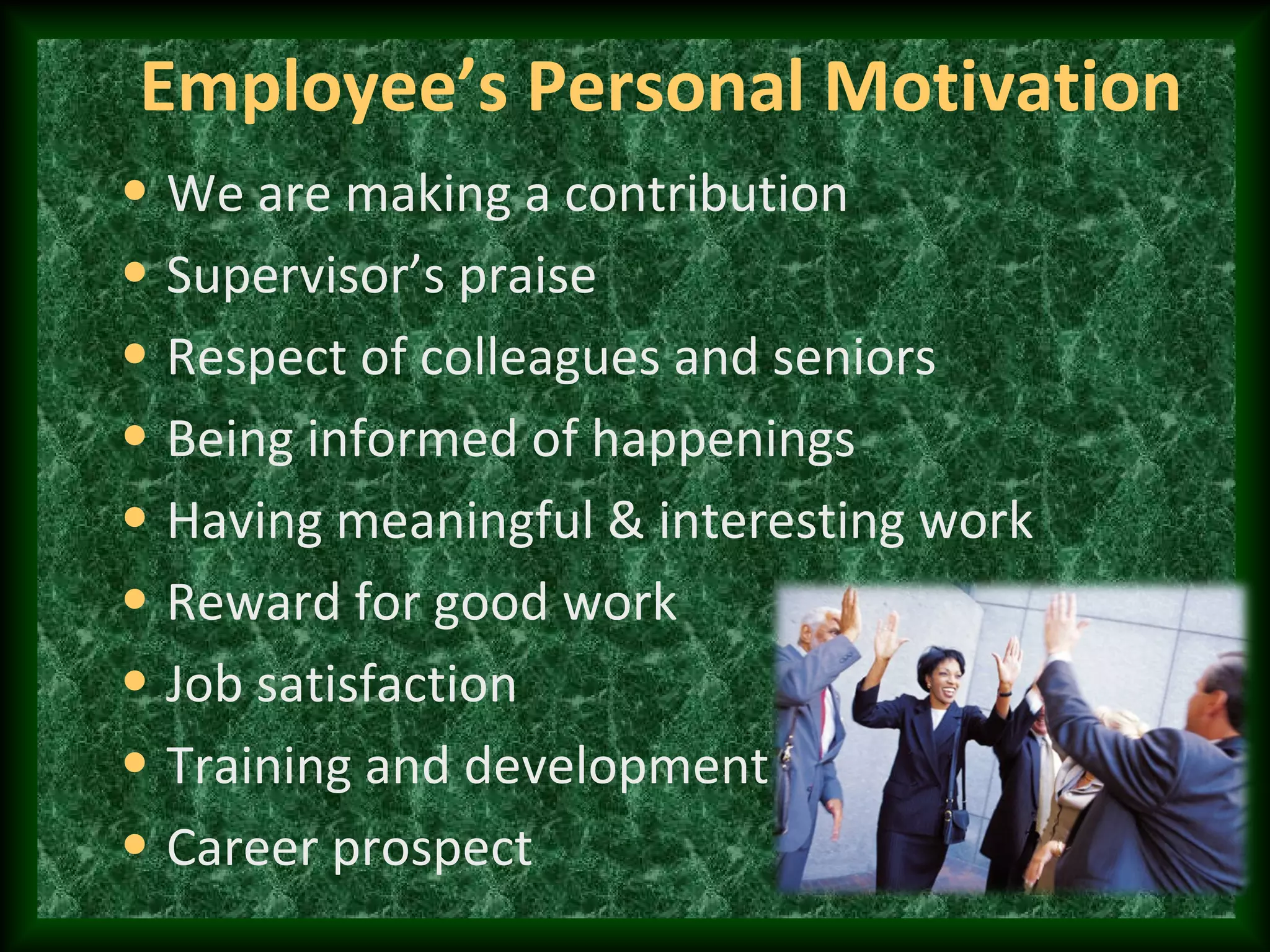Employee’s Personal Motivation
• We are making a contribution
• Supervisor’s praise
• Respect of colleagues and seniors
• Being informed of happenings
• Having meaningful & interesting work
• Reward for good work
• Job satisfaction
• Training and development
• Career prospect
 