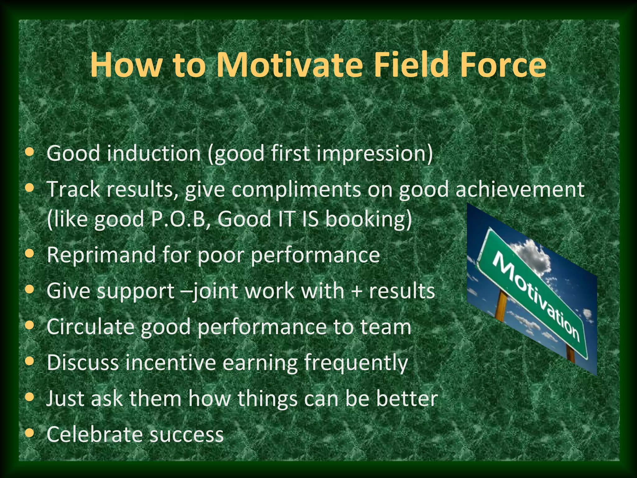 How to Motivate Field Force
• Good induction (good first impression)
• Track results, give compliments on good achievement
(like good P.O.B, Good IT IS booking)
• Reprimand for poor performance
• Give support –joint work with + results
• Circulate good performance to team
• Discuss incentive earning frequently
• Just ask them how things can be better
• Celebrate success
 