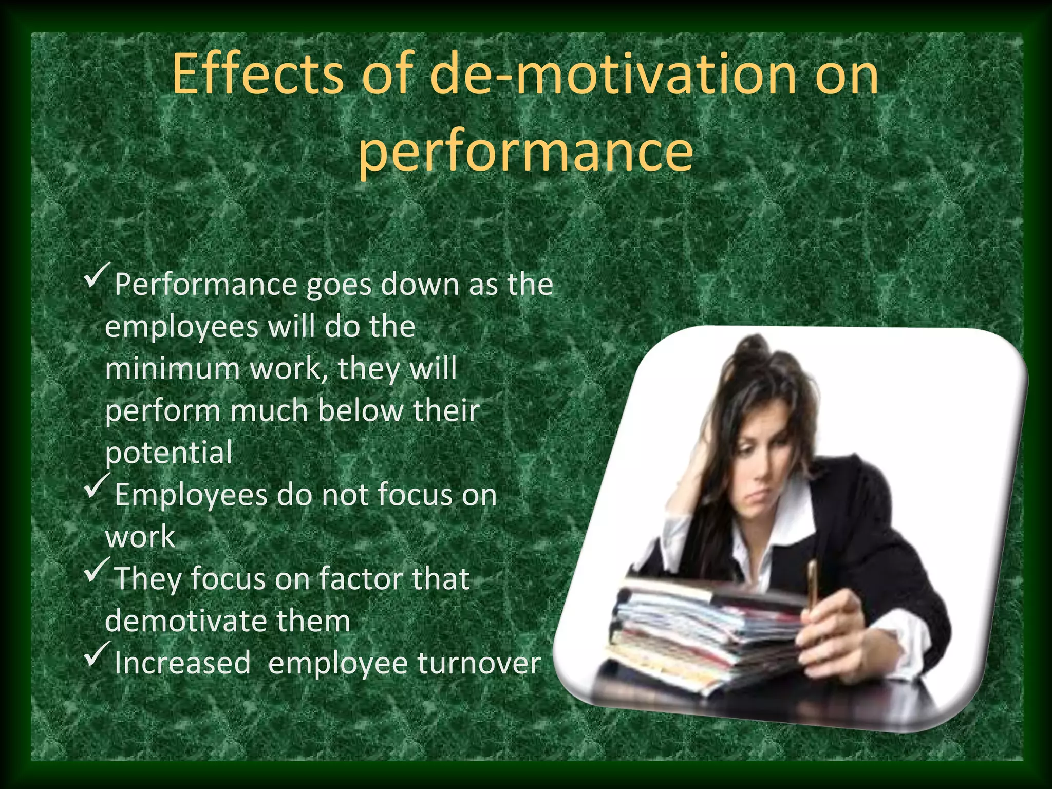 Effects of de-motivation on
performance
Performance goes down as the
employees will do the
minimum work, they will
perform much below their
potential
Employees do not focus on
work
They focus on factor that
demotivate them
Increased employee turnover
 