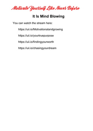 Motivate Yourself Like Never Before
It Is Mind Blowing
https://uii.io/Motivationalandgrowing
You can watch the stream here:
https://uii.io/yourtruepurpose
https://uii.io/findingyourworth
https://uii.io/chasingyourdream
