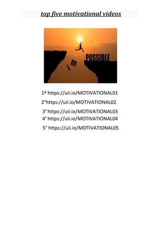 top five motivational videos
1º https://uii.io/MOTIVATIONAL01
2°https://uii.io/MOTIVATIONAL02
3°https://uii.io/MOTIVATIONAL03
4°https://uii.io/MOTIVATIONAL04
5° https://uii.io/MOTIVATIONAL05
 